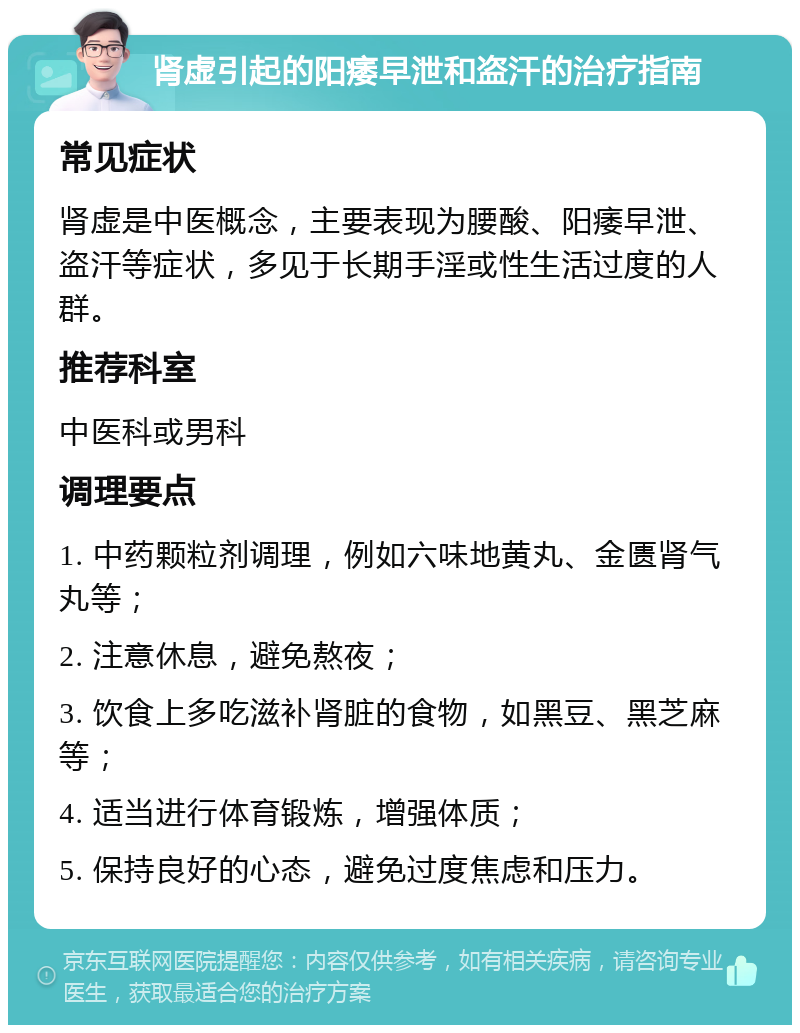 肾虚引起的阳痿早泄和盗汗的治疗指南 常见症状 肾虚是中医概念，主要表现为腰酸、阳痿早泄、盗汗等症状，多见于长期手淫或性生活过度的人群。 推荐科室 中医科或男科 调理要点 1. 中药颗粒剂调理，例如六味地黄丸、金匮肾气丸等； 2. 注意休息，避免熬夜； 3. 饮食上多吃滋补肾脏的食物，如黑豆、黑芝麻等； 4. 适当进行体育锻炼，增强体质； 5. 保持良好的心态，避免过度焦虑和压力。