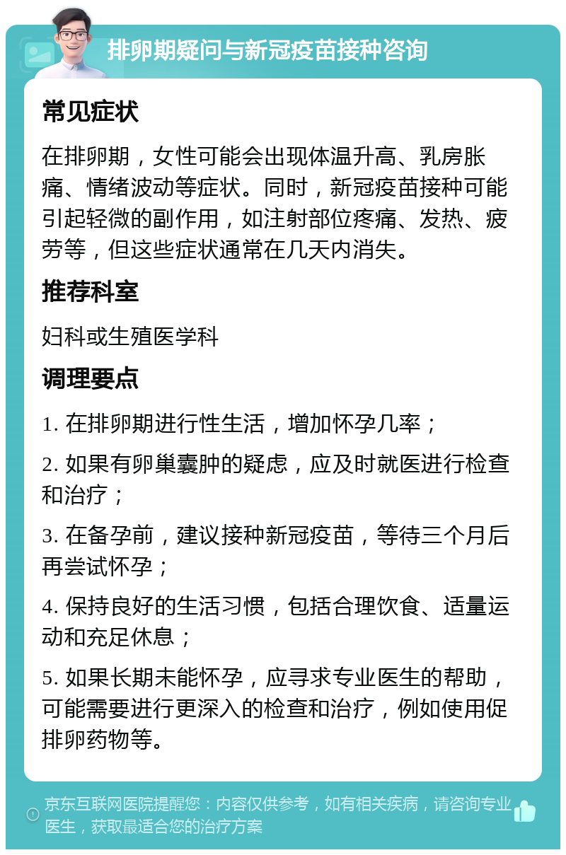 排卵期疑问与新冠疫苗接种咨询 常见症状 在排卵期，女性可能会出现体温升高、乳房胀痛、情绪波动等症状。同时，新冠疫苗接种可能引起轻微的副作用，如注射部位疼痛、发热、疲劳等，但这些症状通常在几天内消失。 推荐科室 妇科或生殖医学科 调理要点 1. 在排卵期进行性生活，增加怀孕几率； 2. 如果有卵巢囊肿的疑虑，应及时就医进行检查和治疗； 3. 在备孕前，建议接种新冠疫苗，等待三个月后再尝试怀孕； 4. 保持良好的生活习惯，包括合理饮食、适量运动和充足休息； 5. 如果长期未能怀孕，应寻求专业医生的帮助，可能需要进行更深入的检查和治疗，例如使用促排卵药物等。