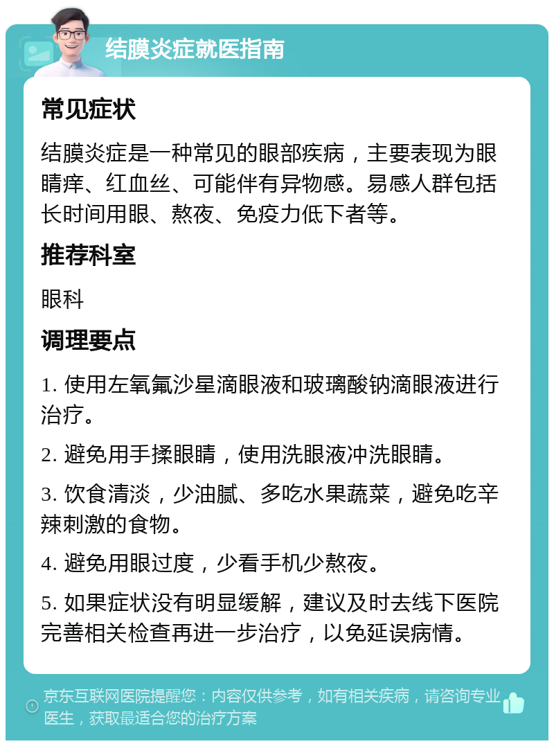 结膜炎症就医指南 常见症状 结膜炎症是一种常见的眼部疾病，主要表现为眼睛痒、红血丝、可能伴有异物感。易感人群包括长时间用眼、熬夜、免疫力低下者等。 推荐科室 眼科 调理要点 1. 使用左氧氟沙星滴眼液和玻璃酸钠滴眼液进行治疗。 2. 避免用手揉眼睛，使用洗眼液冲洗眼睛。 3. 饮食清淡，少油腻、多吃水果蔬菜，避免吃辛辣刺激的食物。 4. 避免用眼过度，少看手机少熬夜。 5. 如果症状没有明显缓解，建议及时去线下医院完善相关检查再进一步治疗，以免延误病情。