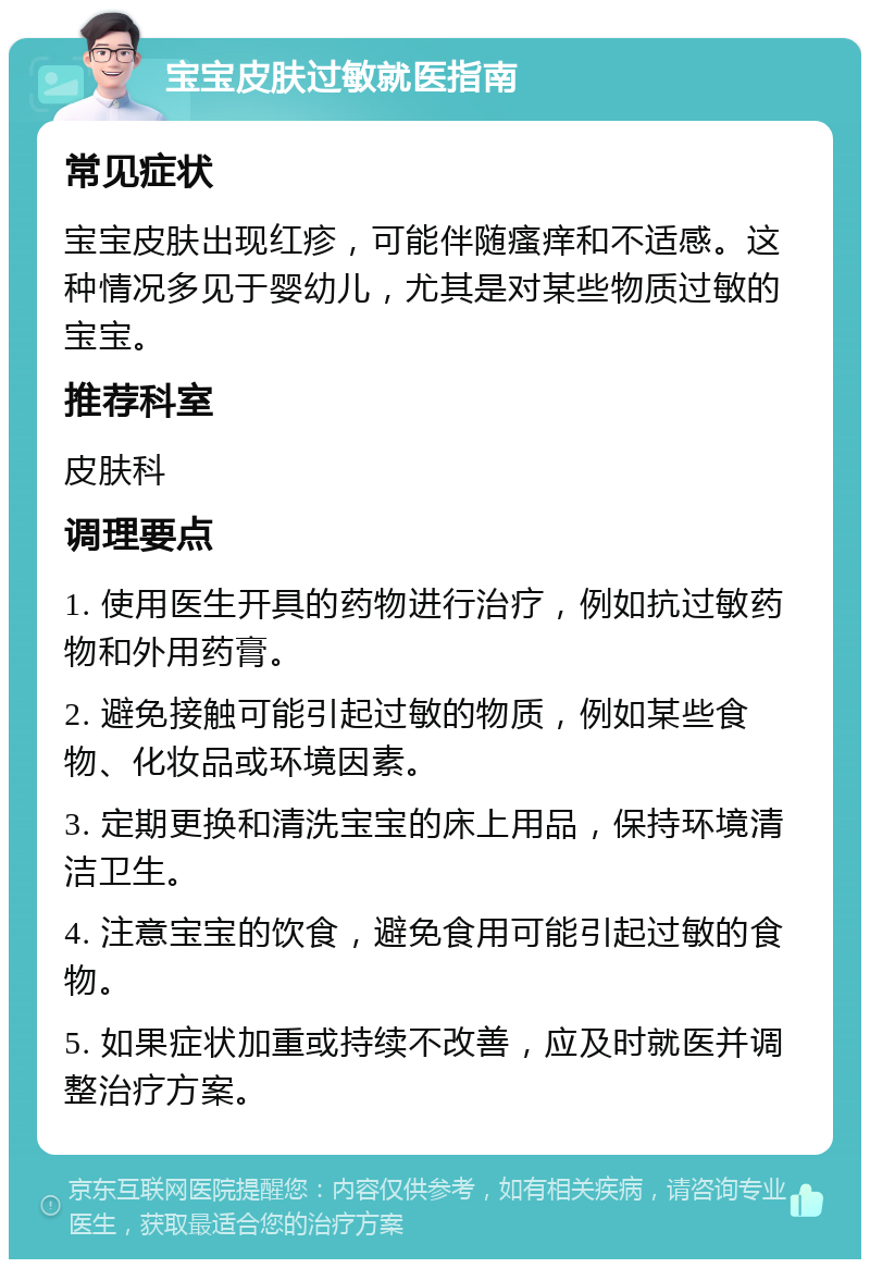 宝宝皮肤过敏就医指南 常见症状 宝宝皮肤出现红疹，可能伴随瘙痒和不适感。这种情况多见于婴幼儿，尤其是对某些物质过敏的宝宝。 推荐科室 皮肤科 调理要点 1. 使用医生开具的药物进行治疗，例如抗过敏药物和外用药膏。 2. 避免接触可能引起过敏的物质，例如某些食物、化妆品或环境因素。 3. 定期更换和清洗宝宝的床上用品，保持环境清洁卫生。 4. 注意宝宝的饮食，避免食用可能引起过敏的食物。 5. 如果症状加重或持续不改善，应及时就医并调整治疗方案。