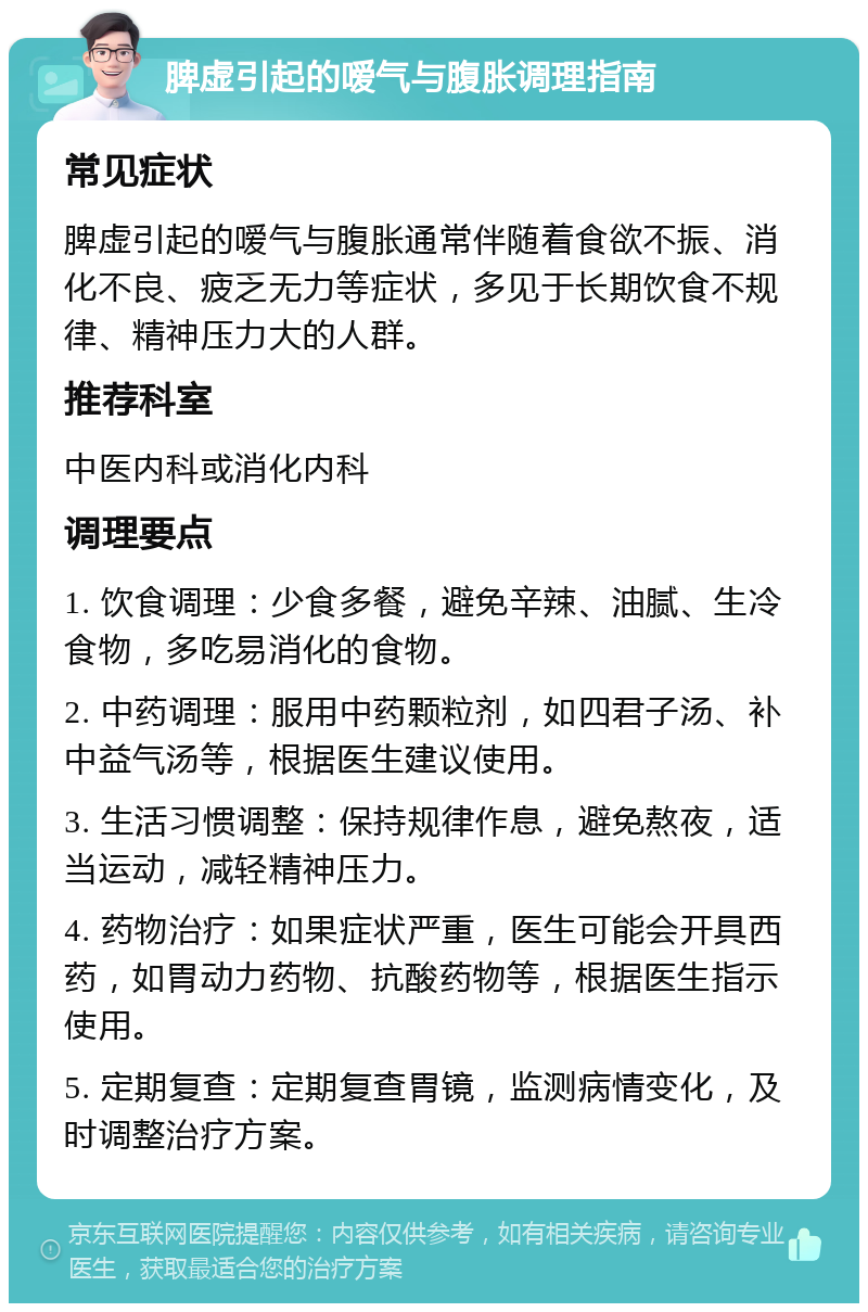 脾虚引起的嗳气与腹胀调理指南 常见症状 脾虚引起的嗳气与腹胀通常伴随着食欲不振、消化不良、疲乏无力等症状，多见于长期饮食不规律、精神压力大的人群。 推荐科室 中医内科或消化内科 调理要点 1. 饮食调理：少食多餐，避免辛辣、油腻、生冷食物，多吃易消化的食物。 2. 中药调理：服用中药颗粒剂，如四君子汤、补中益气汤等，根据医生建议使用。 3. 生活习惯调整：保持规律作息，避免熬夜，适当运动，减轻精神压力。 4. 药物治疗：如果症状严重，医生可能会开具西药，如胃动力药物、抗酸药物等，根据医生指示使用。 5. 定期复查：定期复查胃镜，监测病情变化，及时调整治疗方案。