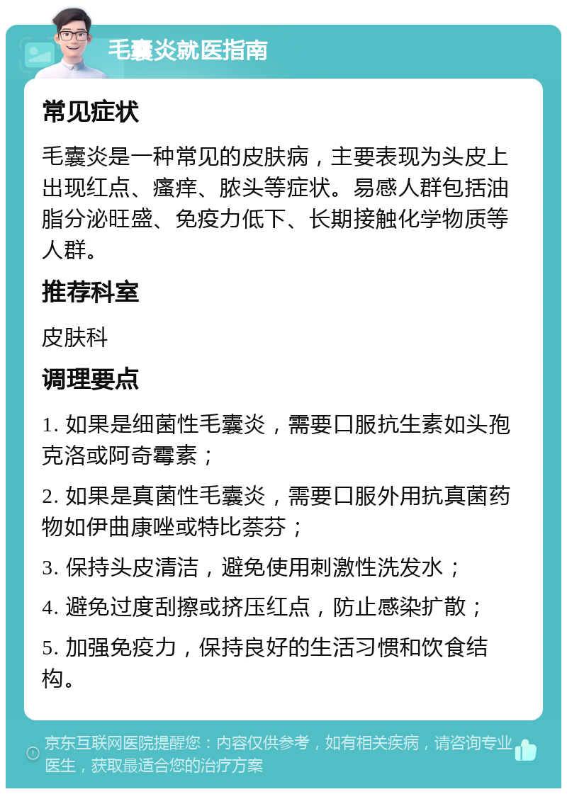 毛囊炎就医指南 常见症状 毛囊炎是一种常见的皮肤病，主要表现为头皮上出现红点、瘙痒、脓头等症状。易感人群包括油脂分泌旺盛、免疫力低下、长期接触化学物质等人群。 推荐科室 皮肤科 调理要点 1. 如果是细菌性毛囊炎，需要口服抗生素如头孢克洛或阿奇霉素； 2. 如果是真菌性毛囊炎，需要口服外用抗真菌药物如伊曲康唑或特比萘芬； 3. 保持头皮清洁，避免使用刺激性洗发水； 4. 避免过度刮擦或挤压红点，防止感染扩散； 5. 加强免疫力，保持良好的生活习惯和饮食结构。