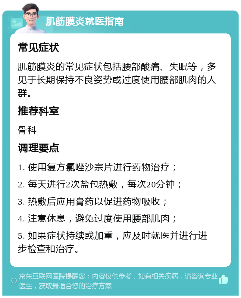 肌筋膜炎就医指南 常见症状 肌筋膜炎的常见症状包括腰部酸痛、失眠等，多见于长期保持不良姿势或过度使用腰部肌肉的人群。 推荐科室 骨科 调理要点 1. 使用复方氯唑沙宗片进行药物治疗； 2. 每天进行2次盐包热敷，每次20分钟； 3. 热敷后应用膏药以促进药物吸收； 4. 注意休息，避免过度使用腰部肌肉； 5. 如果症状持续或加重，应及时就医并进行进一步检查和治疗。