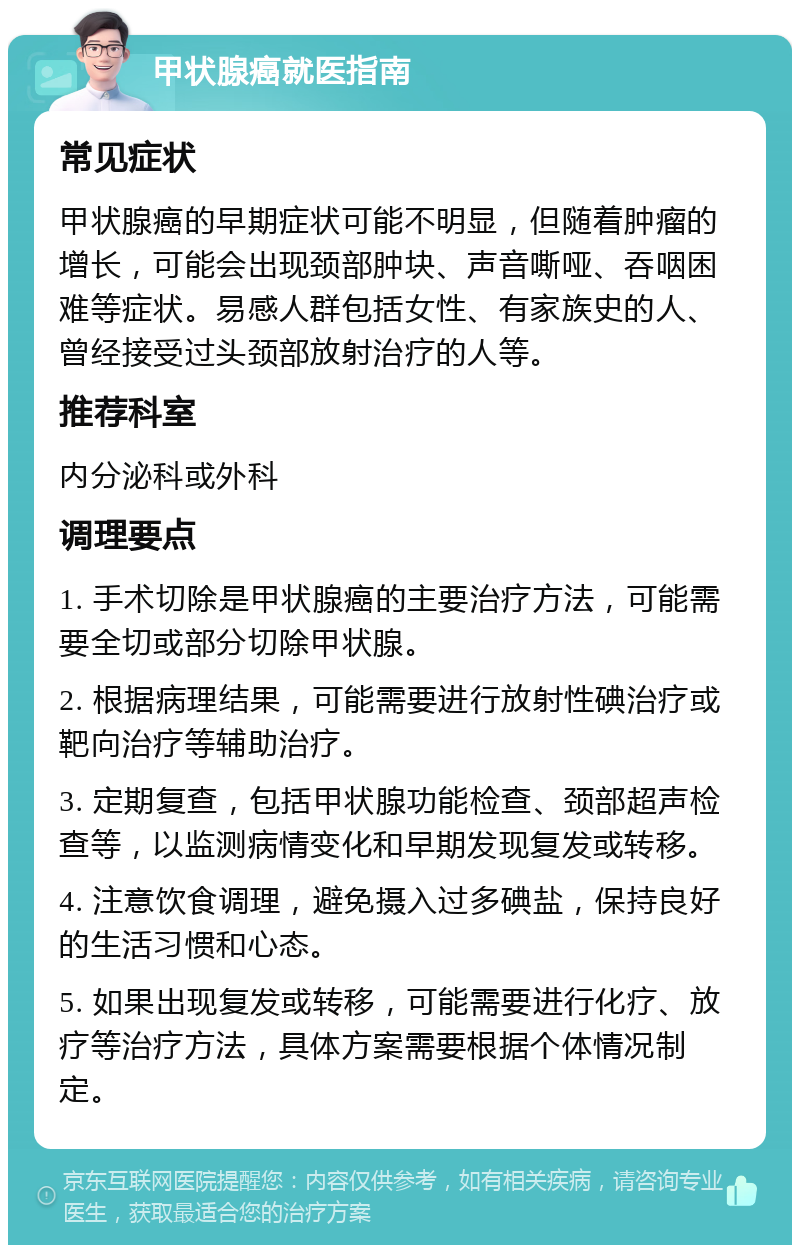 甲状腺癌就医指南 常见症状 甲状腺癌的早期症状可能不明显，但随着肿瘤的增长，可能会出现颈部肿块、声音嘶哑、吞咽困难等症状。易感人群包括女性、有家族史的人、曾经接受过头颈部放射治疗的人等。 推荐科室 内分泌科或外科 调理要点 1. 手术切除是甲状腺癌的主要治疗方法，可能需要全切或部分切除甲状腺。 2. 根据病理结果，可能需要进行放射性碘治疗或靶向治疗等辅助治疗。 3. 定期复查，包括甲状腺功能检查、颈部超声检查等，以监测病情变化和早期发现复发或转移。 4. 注意饮食调理，避免摄入过多碘盐，保持良好的生活习惯和心态。 5. 如果出现复发或转移，可能需要进行化疗、放疗等治疗方法，具体方案需要根据个体情况制定。