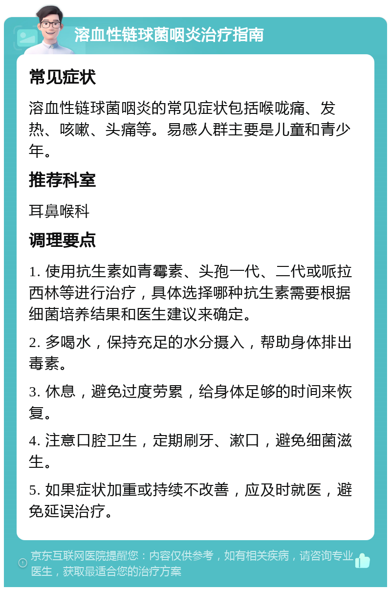 溶血性链球菌咽炎治疗指南 常见症状 溶血性链球菌咽炎的常见症状包括喉咙痛、发热、咳嗽、头痛等。易感人群主要是儿童和青少年。 推荐科室 耳鼻喉科 调理要点 1. 使用抗生素如青霉素、头孢一代、二代或哌拉西林等进行治疗，具体选择哪种抗生素需要根据细菌培养结果和医生建议来确定。 2. 多喝水，保持充足的水分摄入，帮助身体排出毒素。 3. 休息，避免过度劳累，给身体足够的时间来恢复。 4. 注意口腔卫生，定期刷牙、漱口，避免细菌滋生。 5. 如果症状加重或持续不改善，应及时就医，避免延误治疗。