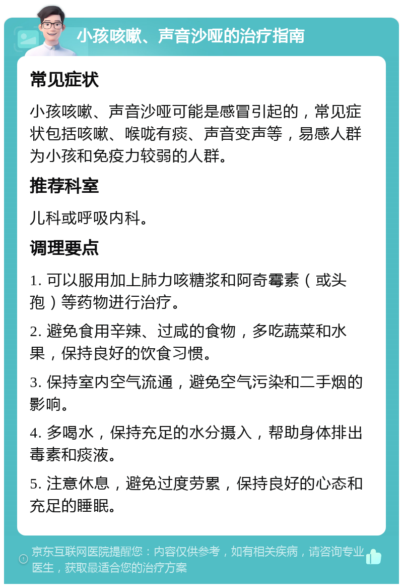 小孩咳嗽、声音沙哑的治疗指南 常见症状 小孩咳嗽、声音沙哑可能是感冒引起的，常见症状包括咳嗽、喉咙有痰、声音变声等，易感人群为小孩和免疫力较弱的人群。 推荐科室 儿科或呼吸内科。 调理要点 1. 可以服用加上肺力咳糖浆和阿奇霉素（或头孢）等药物进行治疗。 2. 避免食用辛辣、过咸的食物，多吃蔬菜和水果，保持良好的饮食习惯。 3. 保持室内空气流通，避免空气污染和二手烟的影响。 4. 多喝水，保持充足的水分摄入，帮助身体排出毒素和痰液。 5. 注意休息，避免过度劳累，保持良好的心态和充足的睡眠。