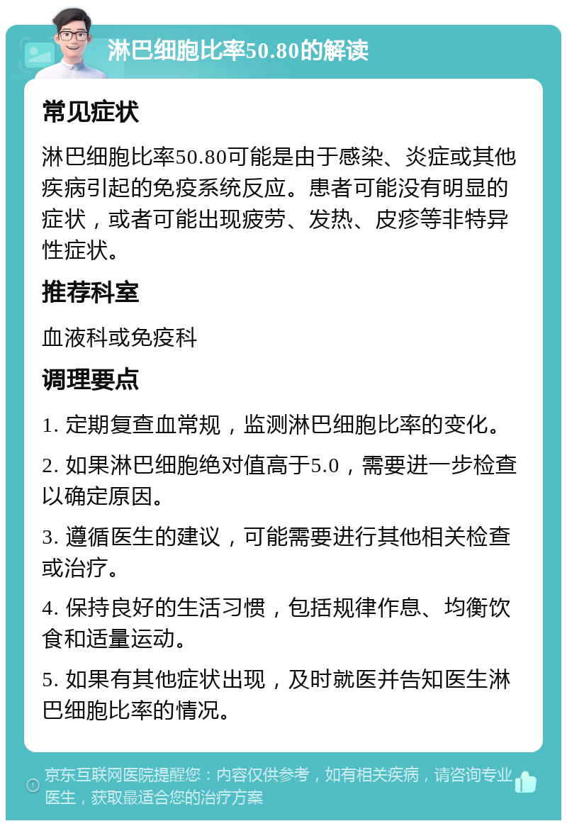 淋巴细胞比率50.80的解读 常见症状 淋巴细胞比率50.80可能是由于感染、炎症或其他疾病引起的免疫系统反应。患者可能没有明显的症状，或者可能出现疲劳、发热、皮疹等非特异性症状。 推荐科室 血液科或免疫科 调理要点 1. 定期复查血常规，监测淋巴细胞比率的变化。 2. 如果淋巴细胞绝对值高于5.0，需要进一步检查以确定原因。 3. 遵循医生的建议，可能需要进行其他相关检查或治疗。 4. 保持良好的生活习惯，包括规律作息、均衡饮食和适量运动。 5. 如果有其他症状出现，及时就医并告知医生淋巴细胞比率的情况。