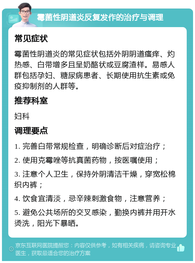 霉菌性阴道炎反复发作的治疗与调理 常见症状 霉菌性阴道炎的常见症状包括外阴阴道瘙痒、灼热感、白带增多且呈奶酪状或豆腐渣样。易感人群包括孕妇、糖尿病患者、长期使用抗生素或免疫抑制剂的人群等。 推荐科室 妇科 调理要点 1. 完善白带常规检查，明确诊断后对症治疗； 2. 使用克霉唑等抗真菌药物，按医嘱使用； 3. 注意个人卫生，保持外阴清洁干燥，穿宽松棉织内裤； 4. 饮食宜清淡，忌辛辣刺激食物，注意营养； 5. 避免公共场所的交叉感染，勤换内裤并用开水烫洗，阳光下暴晒。