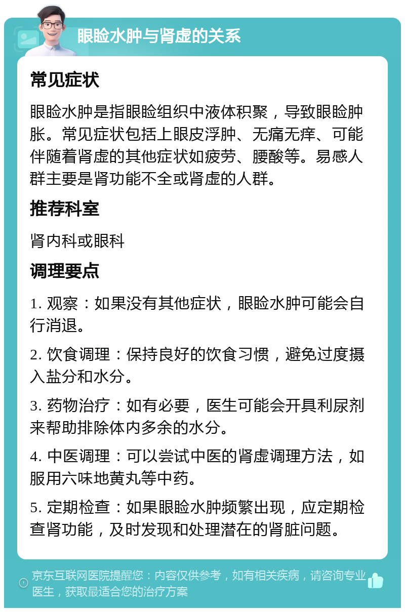 眼睑水肿与肾虚的关系 常见症状 眼睑水肿是指眼睑组织中液体积聚，导致眼睑肿胀。常见症状包括上眼皮浮肿、无痛无痒、可能伴随着肾虚的其他症状如疲劳、腰酸等。易感人群主要是肾功能不全或肾虚的人群。 推荐科室 肾内科或眼科 调理要点 1. 观察：如果没有其他症状，眼睑水肿可能会自行消退。 2. 饮食调理：保持良好的饮食习惯，避免过度摄入盐分和水分。 3. 药物治疗：如有必要，医生可能会开具利尿剂来帮助排除体内多余的水分。 4. 中医调理：可以尝试中医的肾虚调理方法，如服用六味地黄丸等中药。 5. 定期检查：如果眼睑水肿频繁出现，应定期检查肾功能，及时发现和处理潜在的肾脏问题。