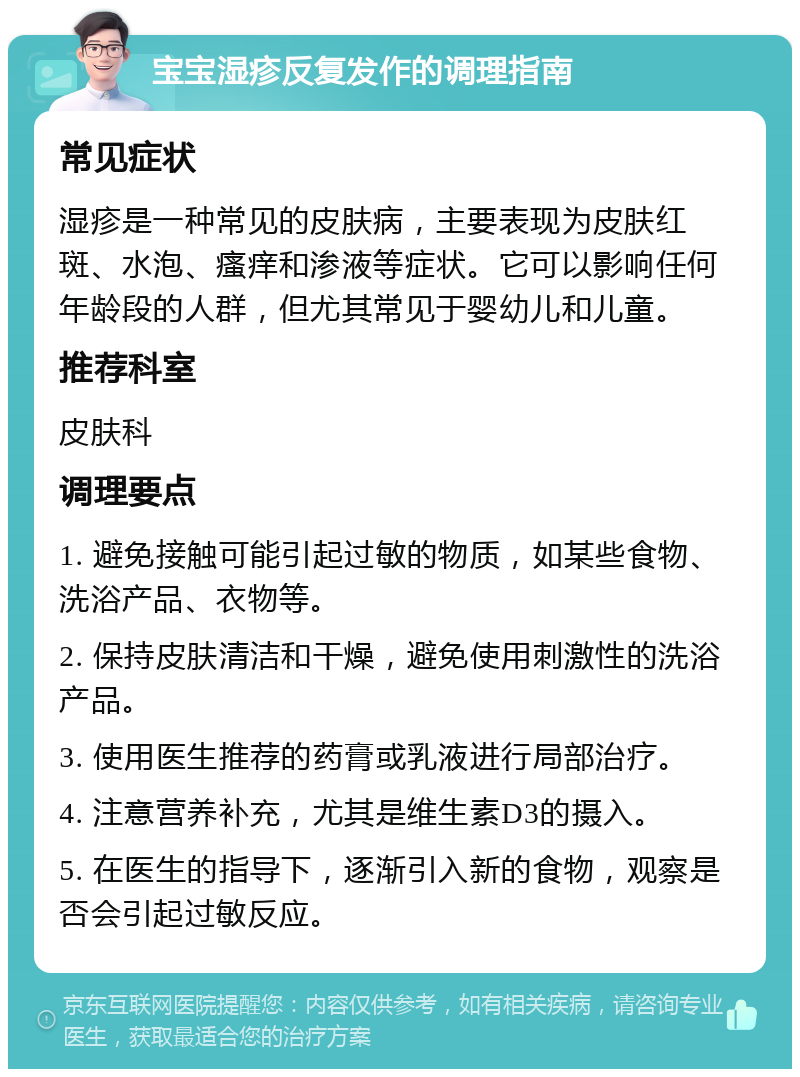 宝宝湿疹反复发作的调理指南 常见症状 湿疹是一种常见的皮肤病，主要表现为皮肤红斑、水泡、瘙痒和渗液等症状。它可以影响任何年龄段的人群，但尤其常见于婴幼儿和儿童。 推荐科室 皮肤科 调理要点 1. 避免接触可能引起过敏的物质，如某些食物、洗浴产品、衣物等。 2. 保持皮肤清洁和干燥，避免使用刺激性的洗浴产品。 3. 使用医生推荐的药膏或乳液进行局部治疗。 4. 注意营养补充，尤其是维生素D3的摄入。 5. 在医生的指导下，逐渐引入新的食物，观察是否会引起过敏反应。