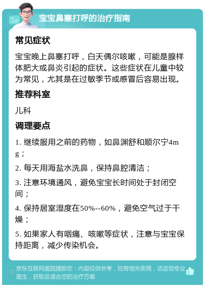 宝宝鼻塞打呼的治疗指南 常见症状 宝宝晚上鼻塞打呼，白天偶尔咳嗽，可能是腺样体肥大或鼻炎引起的症状。这些症状在儿童中较为常见，尤其是在过敏季节或感冒后容易出现。 推荐科室 儿科 调理要点 1. 继续服用之前的药物，如鼻渊舒和顺尔宁4mg； 2. 每天用海盐水洗鼻，保持鼻腔清洁； 3. 注意环境通风，避免宝宝长时间处于封闭空间； 4. 保持居室湿度在50%--60%，避免空气过于干燥； 5. 如果家人有咽痛、咳嗽等症状，注意与宝宝保持距离，减少传染机会。