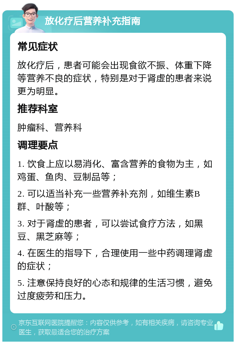 放化疗后营养补充指南 常见症状 放化疗后，患者可能会出现食欲不振、体重下降等营养不良的症状，特别是对于肾虚的患者来说更为明显。 推荐科室 肿瘤科、营养科 调理要点 1. 饮食上应以易消化、富含营养的食物为主，如鸡蛋、鱼肉、豆制品等； 2. 可以适当补充一些营养补充剂，如维生素B群、叶酸等； 3. 对于肾虚的患者，可以尝试食疗方法，如黑豆、黑芝麻等； 4. 在医生的指导下，合理使用一些中药调理肾虚的症状； 5. 注意保持良好的心态和规律的生活习惯，避免过度疲劳和压力。