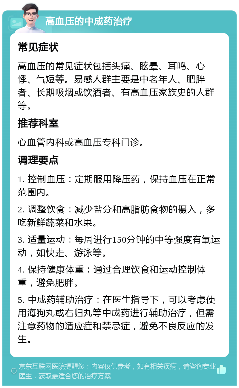 高血压的中成药治疗 常见症状 高血压的常见症状包括头痛、眩晕、耳鸣、心悸、气短等。易感人群主要是中老年人、肥胖者、长期吸烟或饮酒者、有高血压家族史的人群等。 推荐科室 心血管内科或高血压专科门诊。 调理要点 1. 控制血压：定期服用降压药，保持血压在正常范围内。 2. 调整饮食：减少盐分和高脂肪食物的摄入，多吃新鲜蔬菜和水果。 3. 适量运动：每周进行150分钟的中等强度有氧运动，如快走、游泳等。 4. 保持健康体重：通过合理饮食和运动控制体重，避免肥胖。 5. 中成药辅助治疗：在医生指导下，可以考虑使用海狗丸或右归丸等中成药进行辅助治疗，但需注意药物的适应症和禁忌症，避免不良反应的发生。