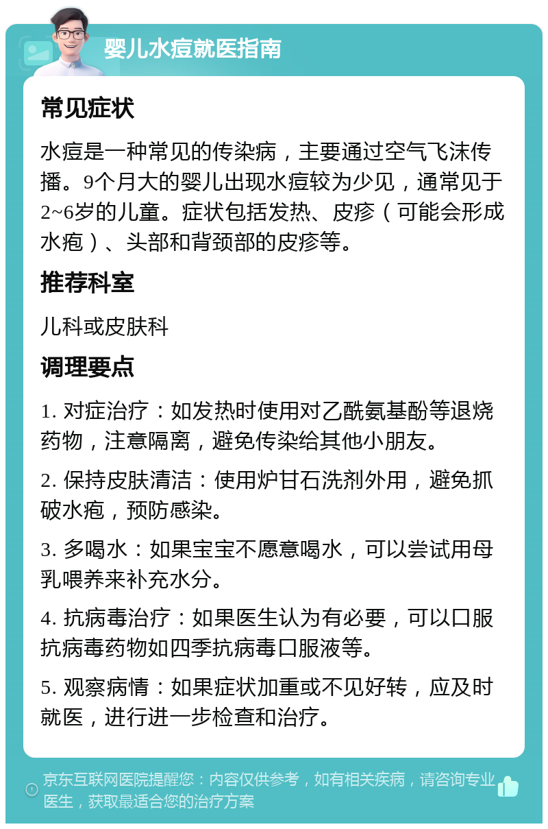 婴儿水痘就医指南 常见症状 水痘是一种常见的传染病，主要通过空气飞沫传播。9个月大的婴儿出现水痘较为少见，通常见于2~6岁的儿童。症状包括发热、皮疹（可能会形成水疱）、头部和背颈部的皮疹等。 推荐科室 儿科或皮肤科 调理要点 1. 对症治疗：如发热时使用对乙酰氨基酚等退烧药物，注意隔离，避免传染给其他小朋友。 2. 保持皮肤清洁：使用炉甘石洗剂外用，避免抓破水疱，预防感染。 3. 多喝水：如果宝宝不愿意喝水，可以尝试用母乳喂养来补充水分。 4. 抗病毒治疗：如果医生认为有必要，可以口服抗病毒药物如四季抗病毒口服液等。 5. 观察病情：如果症状加重或不见好转，应及时就医，进行进一步检查和治疗。