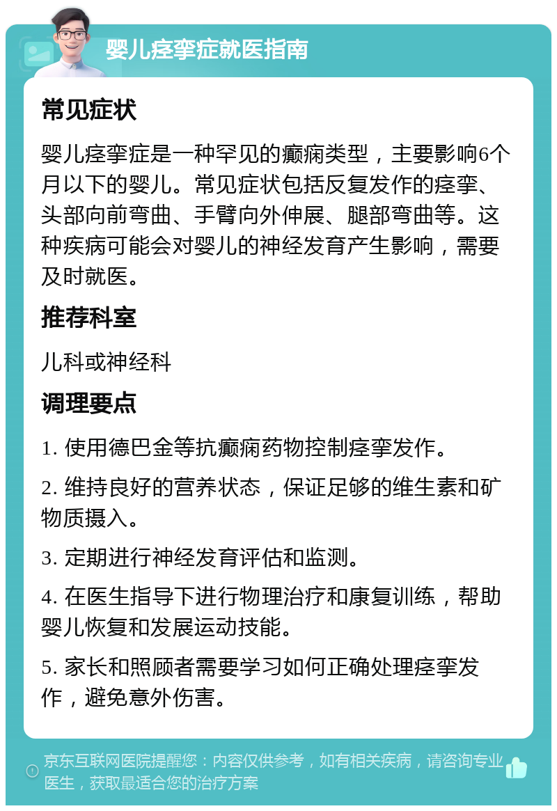 婴儿痉挛症就医指南 常见症状 婴儿痉挛症是一种罕见的癫痫类型，主要影响6个月以下的婴儿。常见症状包括反复发作的痉挛、头部向前弯曲、手臂向外伸展、腿部弯曲等。这种疾病可能会对婴儿的神经发育产生影响，需要及时就医。 推荐科室 儿科或神经科 调理要点 1. 使用德巴金等抗癫痫药物控制痉挛发作。 2. 维持良好的营养状态，保证足够的维生素和矿物质摄入。 3. 定期进行神经发育评估和监测。 4. 在医生指导下进行物理治疗和康复训练，帮助婴儿恢复和发展运动技能。 5. 家长和照顾者需要学习如何正确处理痉挛发作，避免意外伤害。