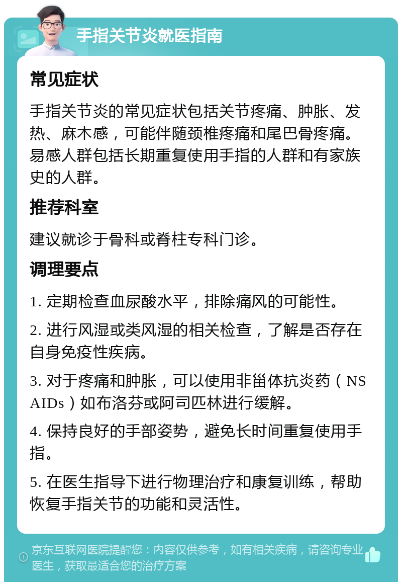 手指关节炎就医指南 常见症状 手指关节炎的常见症状包括关节疼痛、肿胀、发热、麻木感，可能伴随颈椎疼痛和尾巴骨疼痛。易感人群包括长期重复使用手指的人群和有家族史的人群。 推荐科室 建议就诊于骨科或脊柱专科门诊。 调理要点 1. 定期检查血尿酸水平，排除痛风的可能性。 2. 进行风湿或类风湿的相关检查，了解是否存在自身免疫性疾病。 3. 对于疼痛和肿胀，可以使用非甾体抗炎药（NSAIDs）如布洛芬或阿司匹林进行缓解。 4. 保持良好的手部姿势，避免长时间重复使用手指。 5. 在医生指导下进行物理治疗和康复训练，帮助恢复手指关节的功能和灵活性。