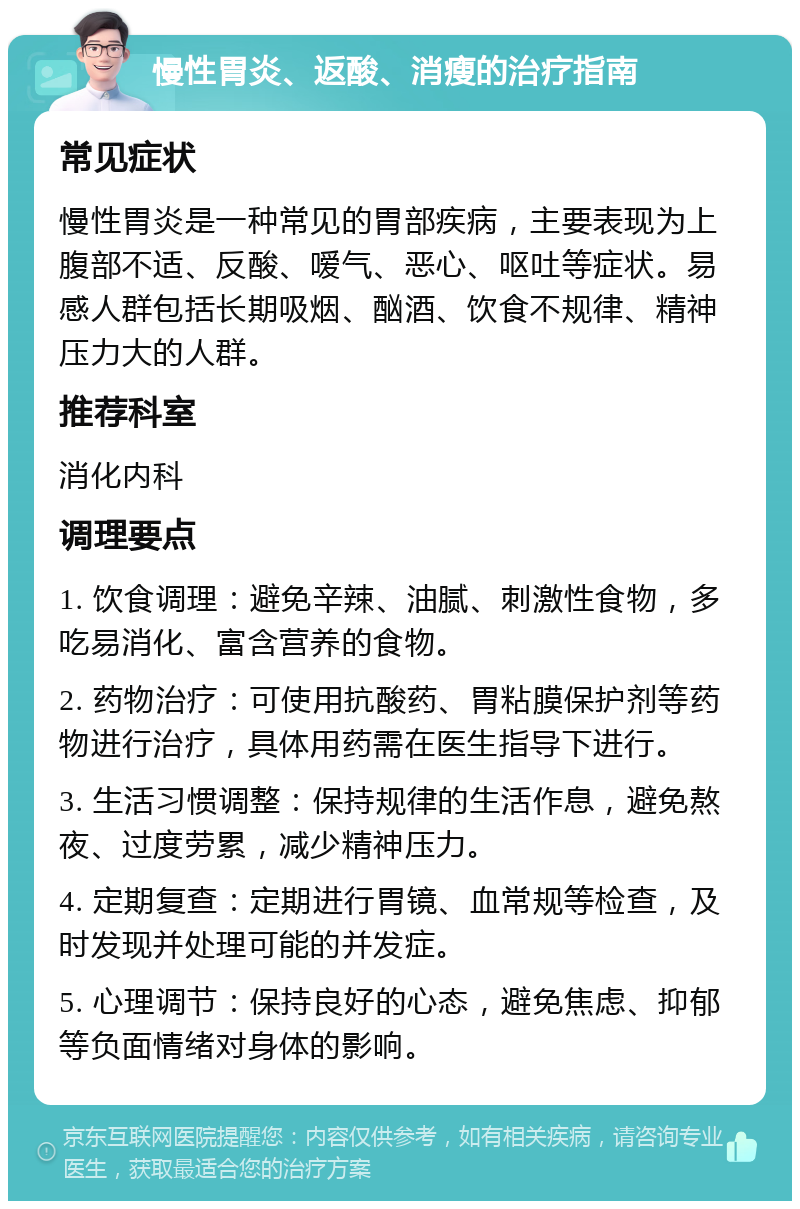 慢性胃炎、返酸、消瘦的治疗指南 常见症状 慢性胃炎是一种常见的胃部疾病，主要表现为上腹部不适、反酸、嗳气、恶心、呕吐等症状。易感人群包括长期吸烟、酗酒、饮食不规律、精神压力大的人群。 推荐科室 消化内科 调理要点 1. 饮食调理：避免辛辣、油腻、刺激性食物，多吃易消化、富含营养的食物。 2. 药物治疗：可使用抗酸药、胃粘膜保护剂等药物进行治疗，具体用药需在医生指导下进行。 3. 生活习惯调整：保持规律的生活作息，避免熬夜、过度劳累，减少精神压力。 4. 定期复查：定期进行胃镜、血常规等检查，及时发现并处理可能的并发症。 5. 心理调节：保持良好的心态，避免焦虑、抑郁等负面情绪对身体的影响。