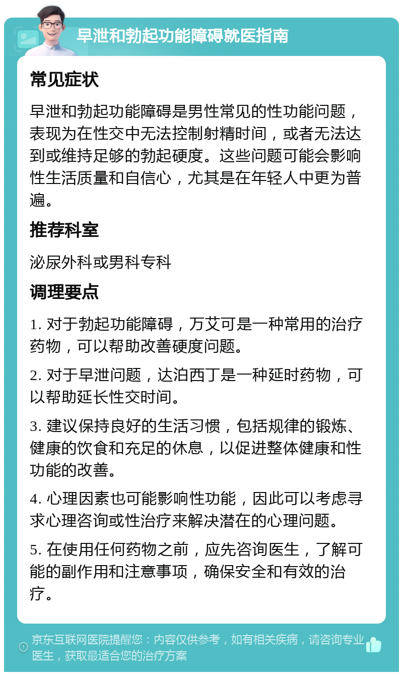 早泄和勃起功能障碍就医指南 常见症状 早泄和勃起功能障碍是男性常见的性功能问题，表现为在性交中无法控制射精时间，或者无法达到或维持足够的勃起硬度。这些问题可能会影响性生活质量和自信心，尤其是在年轻人中更为普遍。 推荐科室 泌尿外科或男科专科 调理要点 1. 对于勃起功能障碍，万艾可是一种常用的治疗药物，可以帮助改善硬度问题。 2. 对于早泄问题，达泊西丁是一种延时药物，可以帮助延长性交时间。 3. 建议保持良好的生活习惯，包括规律的锻炼、健康的饮食和充足的休息，以促进整体健康和性功能的改善。 4. 心理因素也可能影响性功能，因此可以考虑寻求心理咨询或性治疗来解决潜在的心理问题。 5. 在使用任何药物之前，应先咨询医生，了解可能的副作用和注意事项，确保安全和有效的治疗。