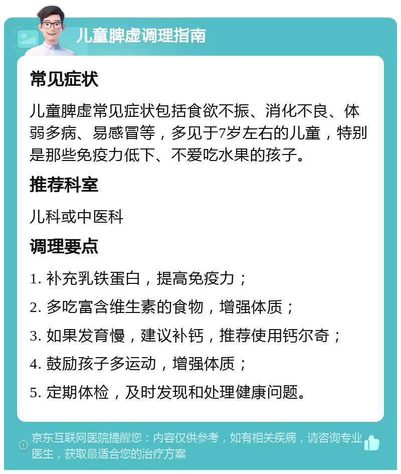 儿童脾虚调理指南 常见症状 儿童脾虚常见症状包括食欲不振、消化不良、体弱多病、易感冒等，多见于7岁左右的儿童，特别是那些免疫力低下、不爱吃水果的孩子。 推荐科室 儿科或中医科 调理要点 1. 补充乳铁蛋白，提高免疫力； 2. 多吃富含维生素的食物，增强体质； 3. 如果发育慢，建议补钙，推荐使用钙尔奇； 4. 鼓励孩子多运动，增强体质； 5. 定期体检，及时发现和处理健康问题。