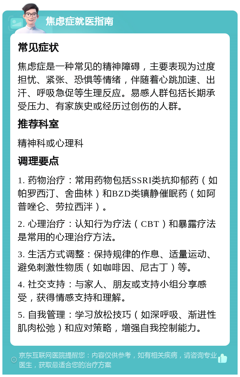 焦虑症就医指南 常见症状 焦虑症是一种常见的精神障碍，主要表现为过度担忧、紧张、恐惧等情绪，伴随着心跳加速、出汗、呼吸急促等生理反应。易感人群包括长期承受压力、有家族史或经历过创伤的人群。 推荐科室 精神科或心理科 调理要点 1. 药物治疗：常用药物包括SSRI类抗抑郁药（如帕罗西汀、舍曲林）和BZD类镇静催眠药（如阿普唑仑、劳拉西泮）。 2. 心理治疗：认知行为疗法（CBT）和暴露疗法是常用的心理治疗方法。 3. 生活方式调整：保持规律的作息、适量运动、避免刺激性物质（如咖啡因、尼古丁）等。 4. 社交支持：与家人、朋友或支持小组分享感受，获得情感支持和理解。 5. 自我管理：学习放松技巧（如深呼吸、渐进性肌肉松弛）和应对策略，增强自我控制能力。