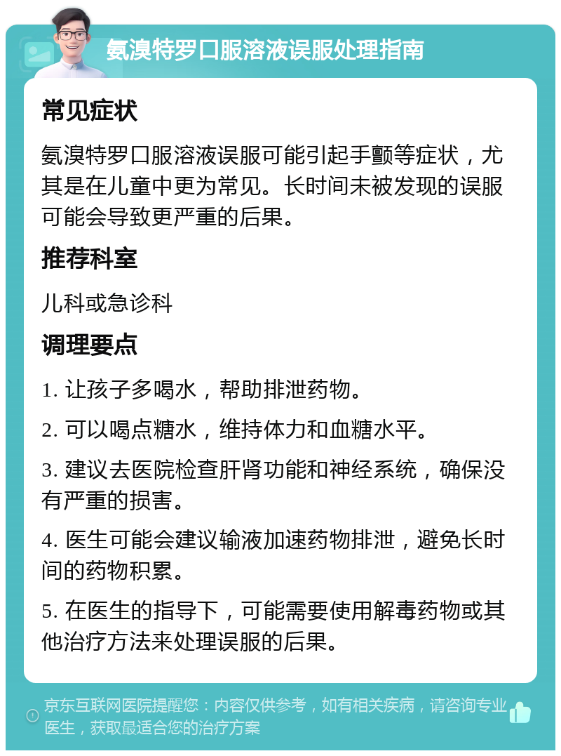 氨溴特罗口服溶液误服处理指南 常见症状 氨溴特罗口服溶液误服可能引起手颤等症状，尤其是在儿童中更为常见。长时间未被发现的误服可能会导致更严重的后果。 推荐科室 儿科或急诊科 调理要点 1. 让孩子多喝水，帮助排泄药物。 2. 可以喝点糖水，维持体力和血糖水平。 3. 建议去医院检查肝肾功能和神经系统，确保没有严重的损害。 4. 医生可能会建议输液加速药物排泄，避免长时间的药物积累。 5. 在医生的指导下，可能需要使用解毒药物或其他治疗方法来处理误服的后果。