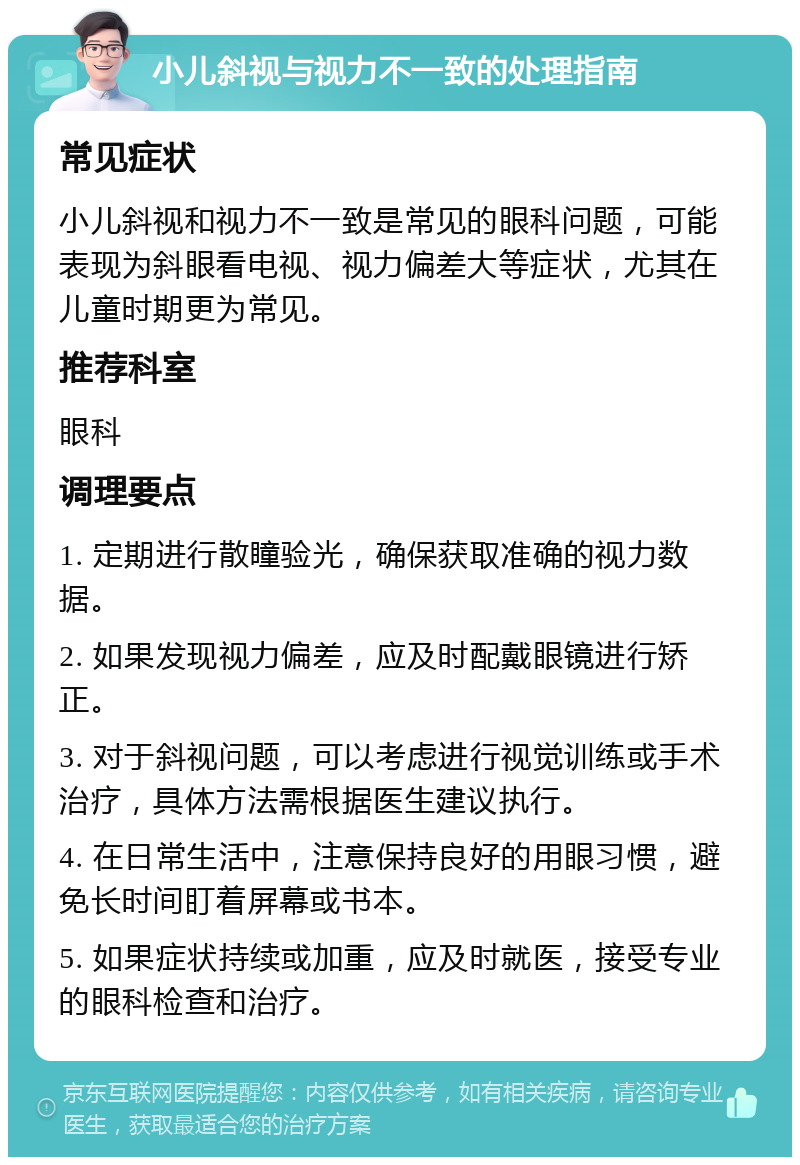 小儿斜视与视力不一致的处理指南 常见症状 小儿斜视和视力不一致是常见的眼科问题，可能表现为斜眼看电视、视力偏差大等症状，尤其在儿童时期更为常见。 推荐科室 眼科 调理要点 1. 定期进行散瞳验光，确保获取准确的视力数据。 2. 如果发现视力偏差，应及时配戴眼镜进行矫正。 3. 对于斜视问题，可以考虑进行视觉训练或手术治疗，具体方法需根据医生建议执行。 4. 在日常生活中，注意保持良好的用眼习惯，避免长时间盯着屏幕或书本。 5. 如果症状持续或加重，应及时就医，接受专业的眼科检查和治疗。