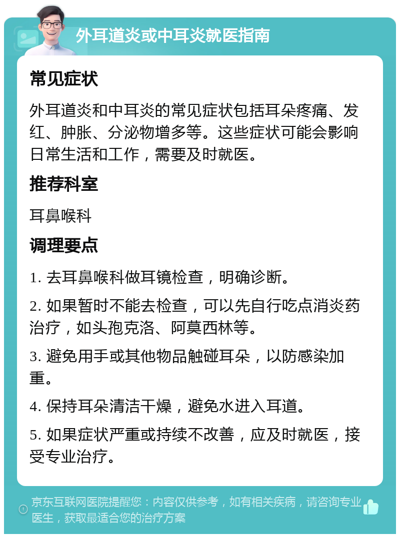 外耳道炎或中耳炎就医指南 常见症状 外耳道炎和中耳炎的常见症状包括耳朵疼痛、发红、肿胀、分泌物增多等。这些症状可能会影响日常生活和工作，需要及时就医。 推荐科室 耳鼻喉科 调理要点 1. 去耳鼻喉科做耳镜检查，明确诊断。 2. 如果暂时不能去检查，可以先自行吃点消炎药治疗，如头孢克洛、阿莫西林等。 3. 避免用手或其他物品触碰耳朵，以防感染加重。 4. 保持耳朵清洁干燥，避免水进入耳道。 5. 如果症状严重或持续不改善，应及时就医，接受专业治疗。