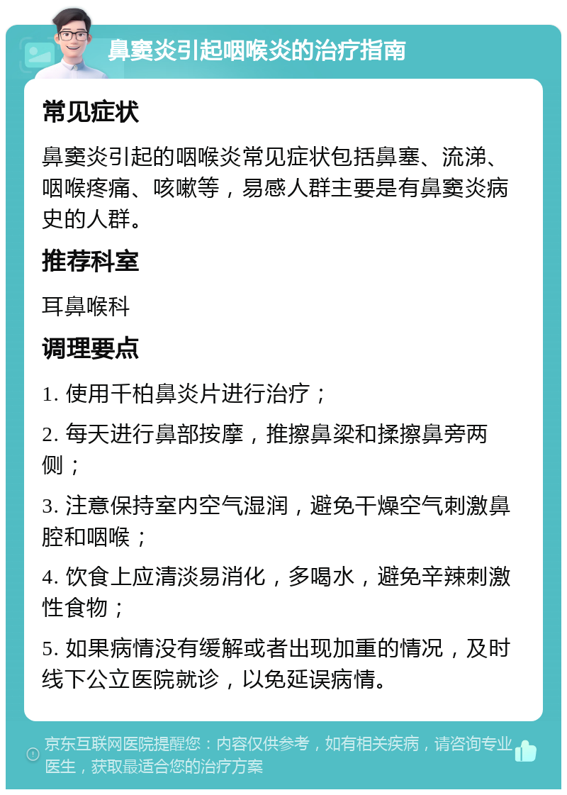 鼻窦炎引起咽喉炎的治疗指南 常见症状 鼻窦炎引起的咽喉炎常见症状包括鼻塞、流涕、咽喉疼痛、咳嗽等，易感人群主要是有鼻窦炎病史的人群。 推荐科室 耳鼻喉科 调理要点 1. 使用千柏鼻炎片进行治疗； 2. 每天进行鼻部按摩，推擦鼻梁和揉擦鼻旁两侧； 3. 注意保持室内空气湿润，避免干燥空气刺激鼻腔和咽喉； 4. 饮食上应清淡易消化，多喝水，避免辛辣刺激性食物； 5. 如果病情没有缓解或者出现加重的情况，及时线下公立医院就诊，以免延误病情。