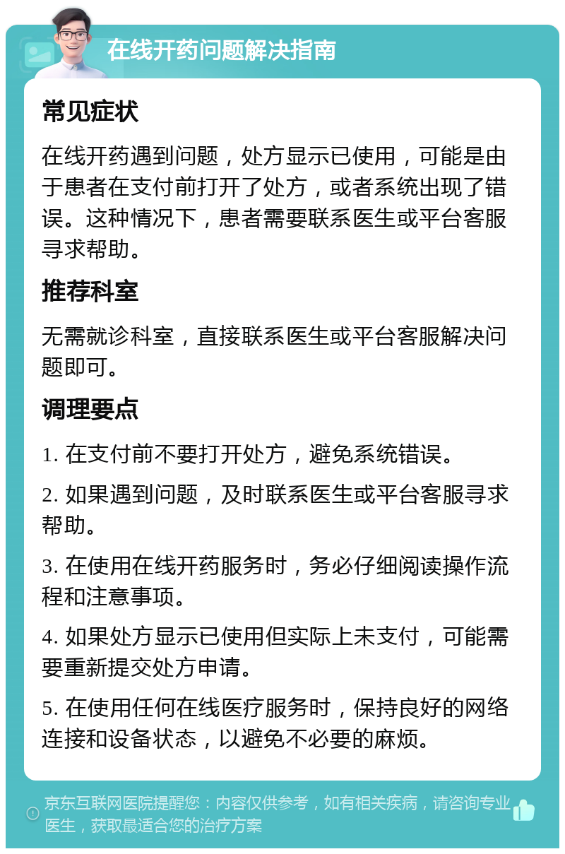 在线开药问题解决指南 常见症状 在线开药遇到问题，处方显示已使用，可能是由于患者在支付前打开了处方，或者系统出现了错误。这种情况下，患者需要联系医生或平台客服寻求帮助。 推荐科室 无需就诊科室，直接联系医生或平台客服解决问题即可。 调理要点 1. 在支付前不要打开处方，避免系统错误。 2. 如果遇到问题，及时联系医生或平台客服寻求帮助。 3. 在使用在线开药服务时，务必仔细阅读操作流程和注意事项。 4. 如果处方显示已使用但实际上未支付，可能需要重新提交处方申请。 5. 在使用任何在线医疗服务时，保持良好的网络连接和设备状态，以避免不必要的麻烦。