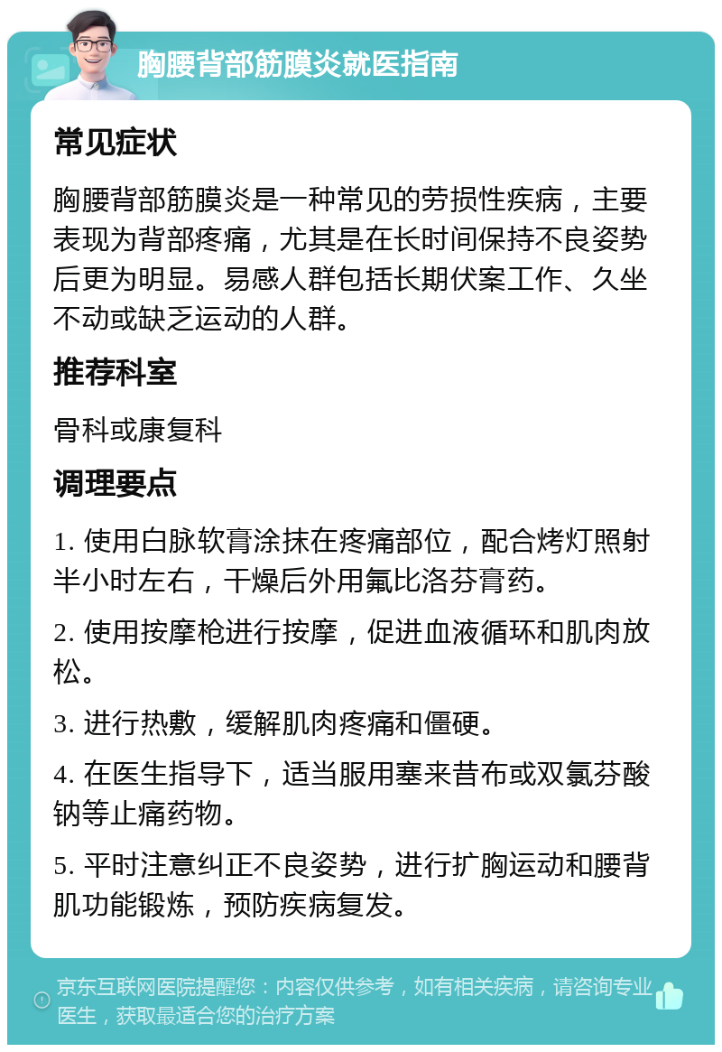 胸腰背部筋膜炎就医指南 常见症状 胸腰背部筋膜炎是一种常见的劳损性疾病，主要表现为背部疼痛，尤其是在长时间保持不良姿势后更为明显。易感人群包括长期伏案工作、久坐不动或缺乏运动的人群。 推荐科室 骨科或康复科 调理要点 1. 使用白脉软膏涂抹在疼痛部位，配合烤灯照射半小时左右，干燥后外用氟比洛芬膏药。 2. 使用按摩枪进行按摩，促进血液循环和肌肉放松。 3. 进行热敷，缓解肌肉疼痛和僵硬。 4. 在医生指导下，适当服用塞来昔布或双氯芬酸钠等止痛药物。 5. 平时注意纠正不良姿势，进行扩胸运动和腰背肌功能锻炼，预防疾病复发。