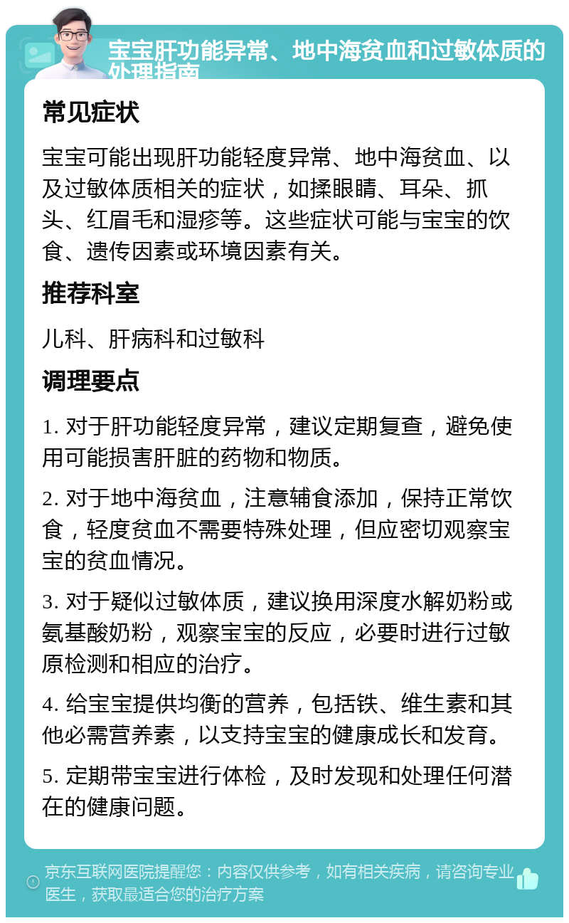 宝宝肝功能异常、地中海贫血和过敏体质的处理指南 常见症状 宝宝可能出现肝功能轻度异常、地中海贫血、以及过敏体质相关的症状，如揉眼睛、耳朵、抓头、红眉毛和湿疹等。这些症状可能与宝宝的饮食、遗传因素或环境因素有关。 推荐科室 儿科、肝病科和过敏科 调理要点 1. 对于肝功能轻度异常，建议定期复查，避免使用可能损害肝脏的药物和物质。 2. 对于地中海贫血，注意辅食添加，保持正常饮食，轻度贫血不需要特殊处理，但应密切观察宝宝的贫血情况。 3. 对于疑似过敏体质，建议换用深度水解奶粉或氨基酸奶粉，观察宝宝的反应，必要时进行过敏原检测和相应的治疗。 4. 给宝宝提供均衡的营养，包括铁、维生素和其他必需营养素，以支持宝宝的健康成长和发育。 5. 定期带宝宝进行体检，及时发现和处理任何潜在的健康问题。