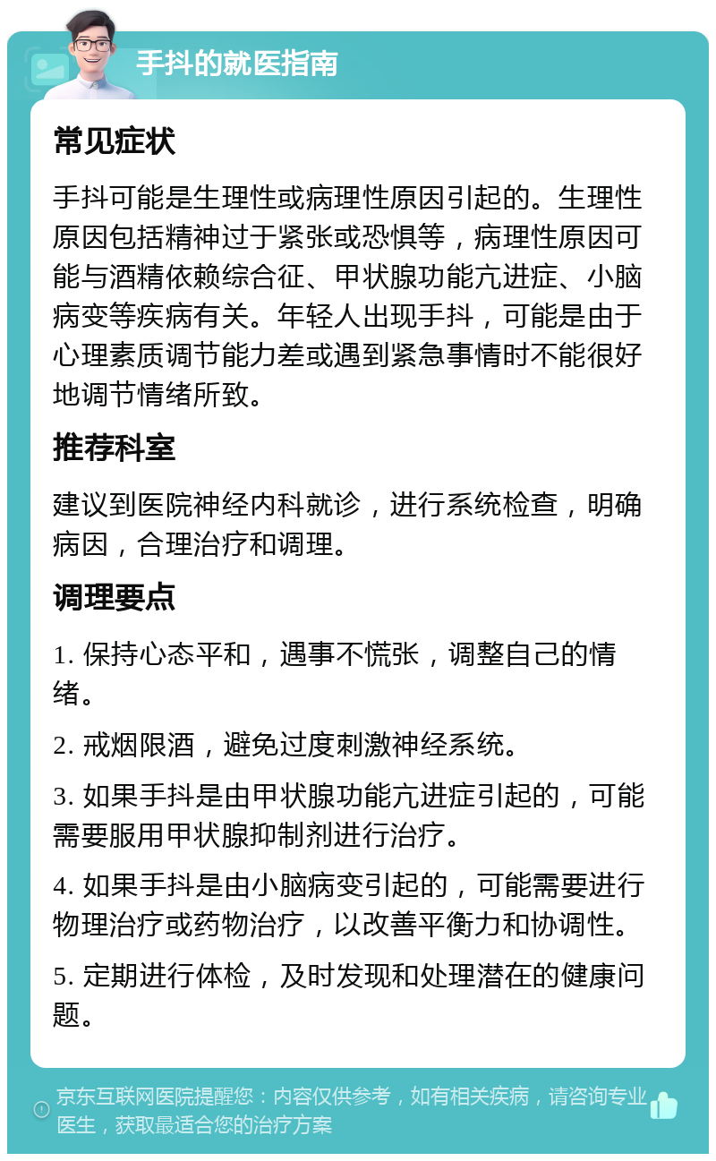 手抖的就医指南 常见症状 手抖可能是生理性或病理性原因引起的。生理性原因包括精神过于紧张或恐惧等，病理性原因可能与酒精依赖综合征、甲状腺功能亢进症、小脑病变等疾病有关。年轻人出现手抖，可能是由于心理素质调节能力差或遇到紧急事情时不能很好地调节情绪所致。 推荐科室 建议到医院神经内科就诊，进行系统检查，明确病因，合理治疗和调理。 调理要点 1. 保持心态平和，遇事不慌张，调整自己的情绪。 2. 戒烟限酒，避免过度刺激神经系统。 3. 如果手抖是由甲状腺功能亢进症引起的，可能需要服用甲状腺抑制剂进行治疗。 4. 如果手抖是由小脑病变引起的，可能需要进行物理治疗或药物治疗，以改善平衡力和协调性。 5. 定期进行体检，及时发现和处理潜在的健康问题。