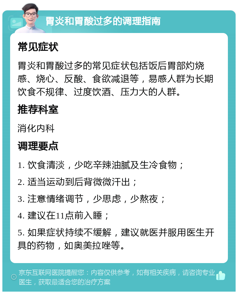 胃炎和胃酸过多的调理指南 常见症状 胃炎和胃酸过多的常见症状包括饭后胃部灼烧感、烧心、反酸、食欲减退等，易感人群为长期饮食不规律、过度饮酒、压力大的人群。 推荐科室 消化内科 调理要点 1. 饮食清淡，少吃辛辣油腻及生冷食物； 2. 适当运动到后背微微汗出； 3. 注意情绪调节，少思虑，少熬夜； 4. 建议在11点前入睡； 5. 如果症状持续不缓解，建议就医并服用医生开具的药物，如奥美拉唑等。