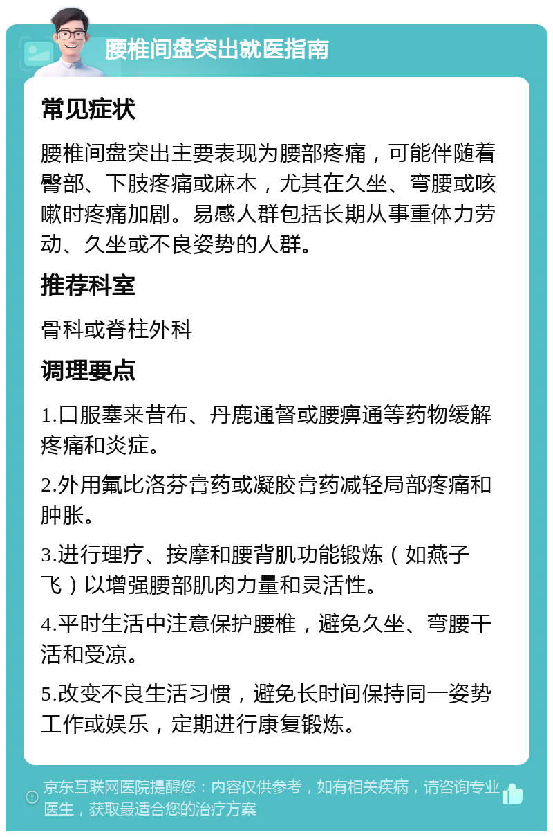 腰椎间盘突出就医指南 常见症状 腰椎间盘突出主要表现为腰部疼痛，可能伴随着臀部、下肢疼痛或麻木，尤其在久坐、弯腰或咳嗽时疼痛加剧。易感人群包括长期从事重体力劳动、久坐或不良姿势的人群。 推荐科室 骨科或脊柱外科 调理要点 1.口服塞来昔布、丹鹿通督或腰痹通等药物缓解疼痛和炎症。 2.外用氟比洛芬膏药或凝胶膏药减轻局部疼痛和肿胀。 3.进行理疗、按摩和腰背肌功能锻炼（如燕子飞）以增强腰部肌肉力量和灵活性。 4.平时生活中注意保护腰椎，避免久坐、弯腰干活和受凉。 5.改变不良生活习惯，避免长时间保持同一姿势工作或娱乐，定期进行康复锻炼。