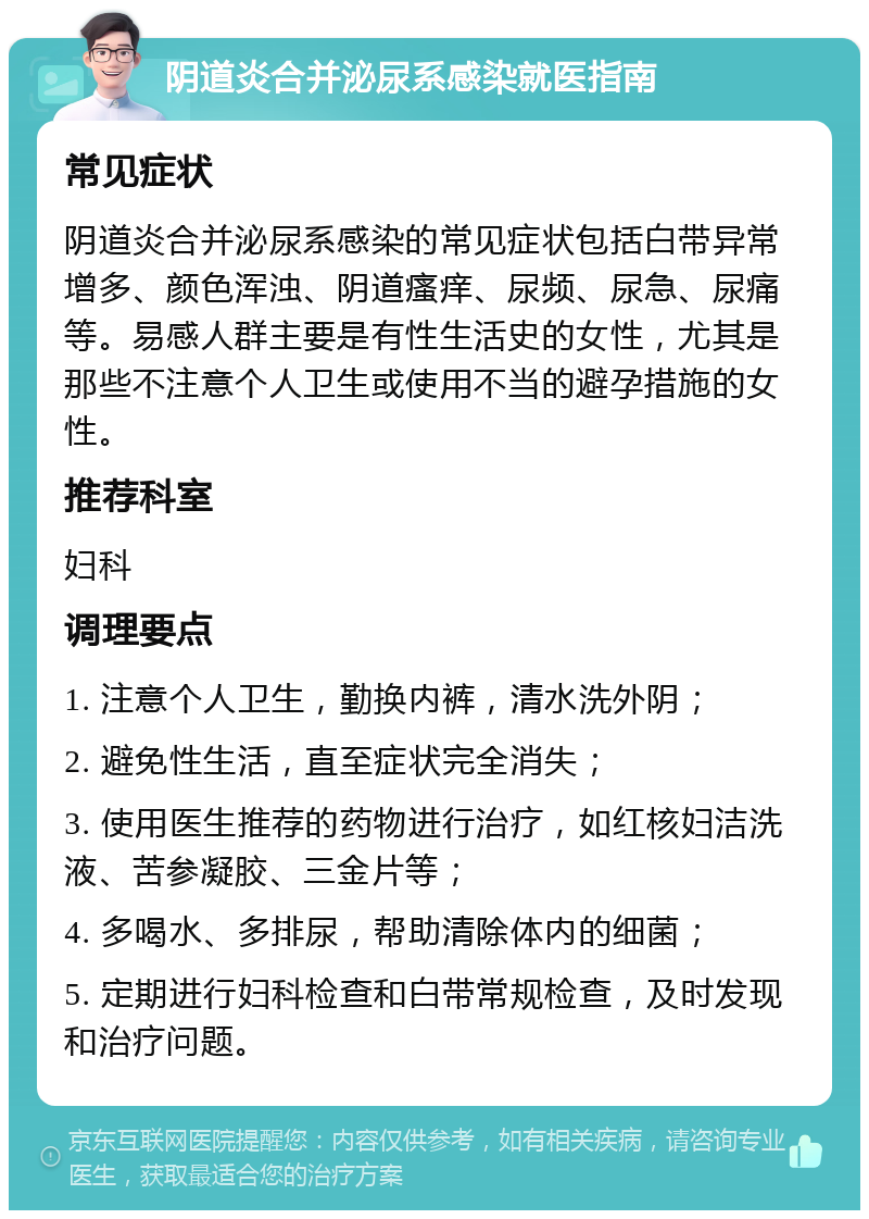 阴道炎合并泌尿系感染就医指南 常见症状 阴道炎合并泌尿系感染的常见症状包括白带异常增多、颜色浑浊、阴道瘙痒、尿频、尿急、尿痛等。易感人群主要是有性生活史的女性，尤其是那些不注意个人卫生或使用不当的避孕措施的女性。 推荐科室 妇科 调理要点 1. 注意个人卫生，勤换内裤，清水洗外阴； 2. 避免性生活，直至症状完全消失； 3. 使用医生推荐的药物进行治疗，如红核妇洁洗液、苦参凝胶、三金片等； 4. 多喝水、多排尿，帮助清除体内的细菌； 5. 定期进行妇科检查和白带常规检查，及时发现和治疗问题。