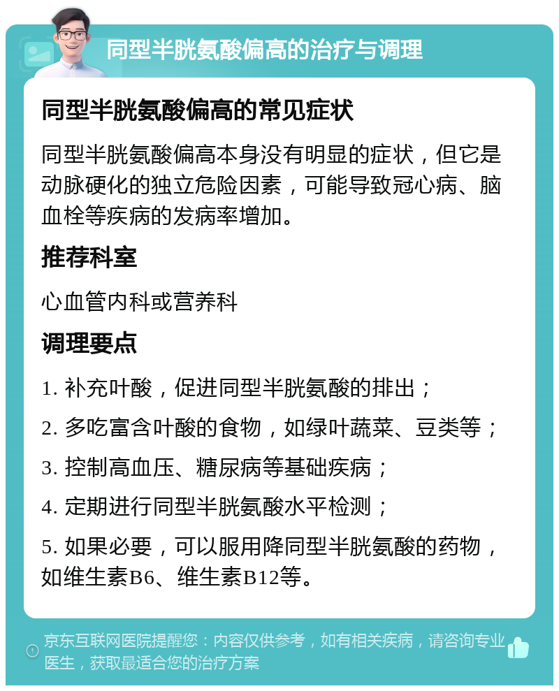 同型半胱氨酸偏高的治疗与调理 同型半胱氨酸偏高的常见症状 同型半胱氨酸偏高本身没有明显的症状，但它是动脉硬化的独立危险因素，可能导致冠心病、脑血栓等疾病的发病率增加。 推荐科室 心血管内科或营养科 调理要点 1. 补充叶酸，促进同型半胱氨酸的排出； 2. 多吃富含叶酸的食物，如绿叶蔬菜、豆类等； 3. 控制高血压、糖尿病等基础疾病； 4. 定期进行同型半胱氨酸水平检测； 5. 如果必要，可以服用降同型半胱氨酸的药物，如维生素B6、维生素B12等。