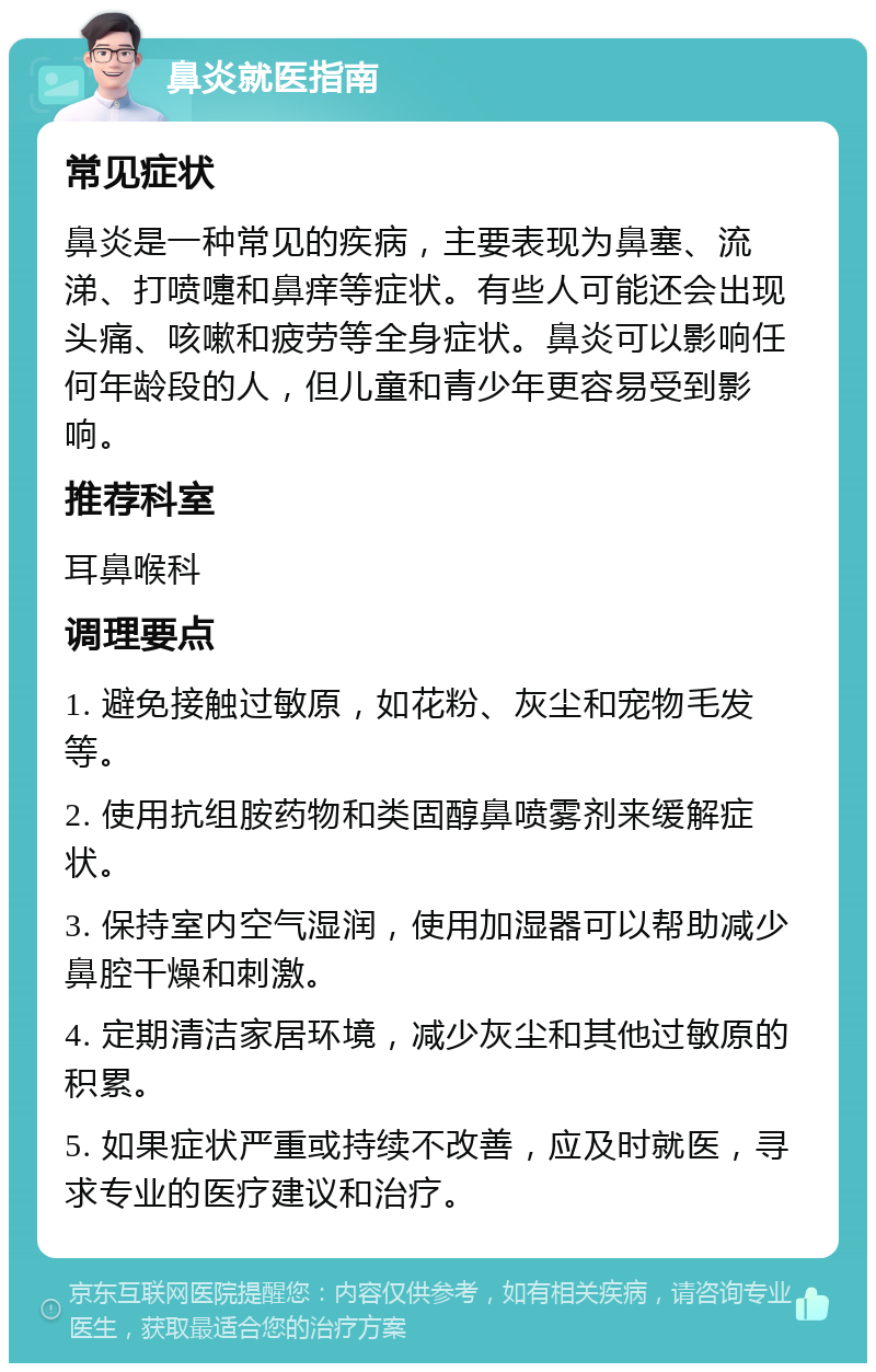 鼻炎就医指南 常见症状 鼻炎是一种常见的疾病，主要表现为鼻塞、流涕、打喷嚏和鼻痒等症状。有些人可能还会出现头痛、咳嗽和疲劳等全身症状。鼻炎可以影响任何年龄段的人，但儿童和青少年更容易受到影响。 推荐科室 耳鼻喉科 调理要点 1. 避免接触过敏原，如花粉、灰尘和宠物毛发等。 2. 使用抗组胺药物和类固醇鼻喷雾剂来缓解症状。 3. 保持室内空气湿润，使用加湿器可以帮助减少鼻腔干燥和刺激。 4. 定期清洁家居环境，减少灰尘和其他过敏原的积累。 5. 如果症状严重或持续不改善，应及时就医，寻求专业的医疗建议和治疗。