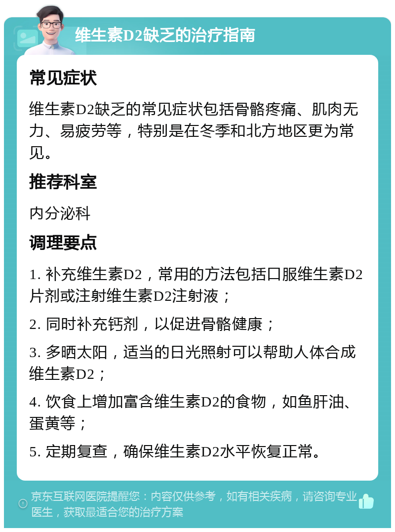 维生素D2缺乏的治疗指南 常见症状 维生素D2缺乏的常见症状包括骨骼疼痛、肌肉无力、易疲劳等，特别是在冬季和北方地区更为常见。 推荐科室 内分泌科 调理要点 1. 补充维生素D2，常用的方法包括口服维生素D2片剂或注射维生素D2注射液； 2. 同时补充钙剂，以促进骨骼健康； 3. 多晒太阳，适当的日光照射可以帮助人体合成维生素D2； 4. 饮食上增加富含维生素D2的食物，如鱼肝油、蛋黄等； 5. 定期复查，确保维生素D2水平恢复正常。