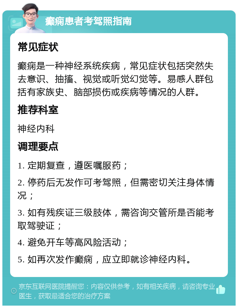 癫痫患者考驾照指南 常见症状 癫痫是一种神经系统疾病，常见症状包括突然失去意识、抽搐、视觉或听觉幻觉等。易感人群包括有家族史、脑部损伤或疾病等情况的人群。 推荐科室 神经内科 调理要点 1. 定期复查，遵医嘱服药； 2. 停药后无发作可考驾照，但需密切关注身体情况； 3. 如有残疾证三级肢体，需咨询交管所是否能考取驾驶证； 4. 避免开车等高风险活动； 5. 如再次发作癫痫，应立即就诊神经内科。