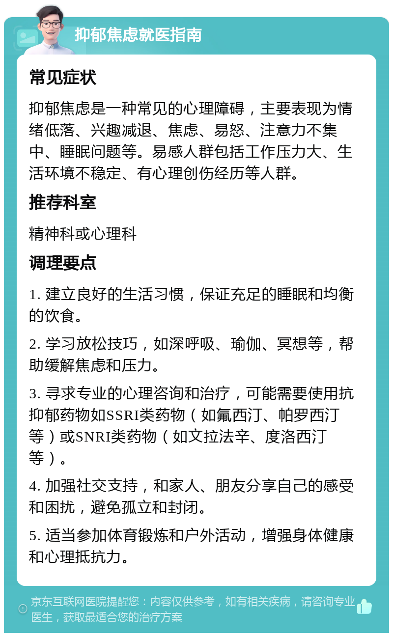 抑郁焦虑就医指南 常见症状 抑郁焦虑是一种常见的心理障碍，主要表现为情绪低落、兴趣减退、焦虑、易怒、注意力不集中、睡眠问题等。易感人群包括工作压力大、生活环境不稳定、有心理创伤经历等人群。 推荐科室 精神科或心理科 调理要点 1. 建立良好的生活习惯，保证充足的睡眠和均衡的饮食。 2. 学习放松技巧，如深呼吸、瑜伽、冥想等，帮助缓解焦虑和压力。 3. 寻求专业的心理咨询和治疗，可能需要使用抗抑郁药物如SSRI类药物（如氟西汀、帕罗西汀等）或SNRI类药物（如文拉法辛、度洛西汀等）。 4. 加强社交支持，和家人、朋友分享自己的感受和困扰，避免孤立和封闭。 5. 适当参加体育锻炼和户外活动，增强身体健康和心理抵抗力。