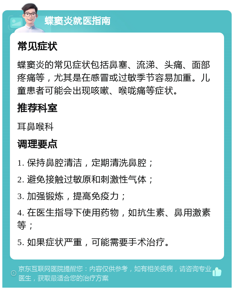 蝶窦炎就医指南 常见症状 蝶窦炎的常见症状包括鼻塞、流涕、头痛、面部疼痛等，尤其是在感冒或过敏季节容易加重。儿童患者可能会出现咳嗽、喉咙痛等症状。 推荐科室 耳鼻喉科 调理要点 1. 保持鼻腔清洁，定期清洗鼻腔； 2. 避免接触过敏原和刺激性气体； 3. 加强锻炼，提高免疫力； 4. 在医生指导下使用药物，如抗生素、鼻用激素等； 5. 如果症状严重，可能需要手术治疗。