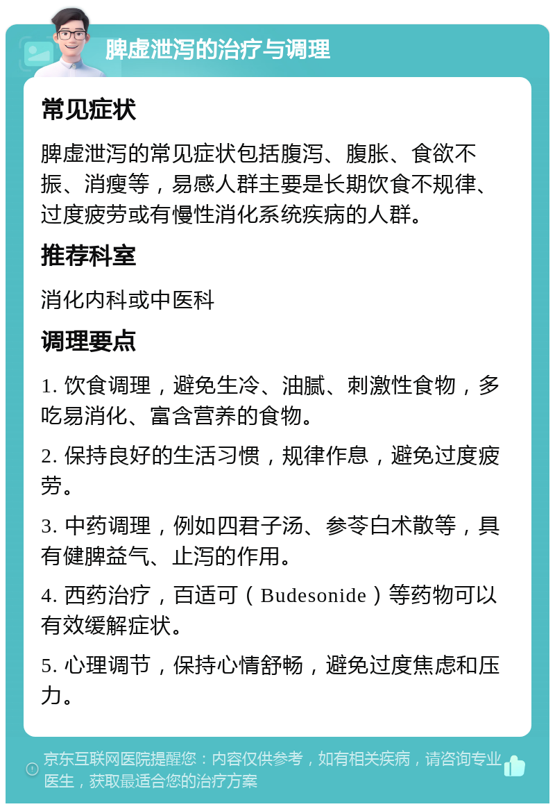 脾虚泄泻的治疗与调理 常见症状 脾虚泄泻的常见症状包括腹泻、腹胀、食欲不振、消瘦等，易感人群主要是长期饮食不规律、过度疲劳或有慢性消化系统疾病的人群。 推荐科室 消化内科或中医科 调理要点 1. 饮食调理，避免生冷、油腻、刺激性食物，多吃易消化、富含营养的食物。 2. 保持良好的生活习惯，规律作息，避免过度疲劳。 3. 中药调理，例如四君子汤、参苓白术散等，具有健脾益气、止泻的作用。 4. 西药治疗，百适可（Budesonide）等药物可以有效缓解症状。 5. 心理调节，保持心情舒畅，避免过度焦虑和压力。