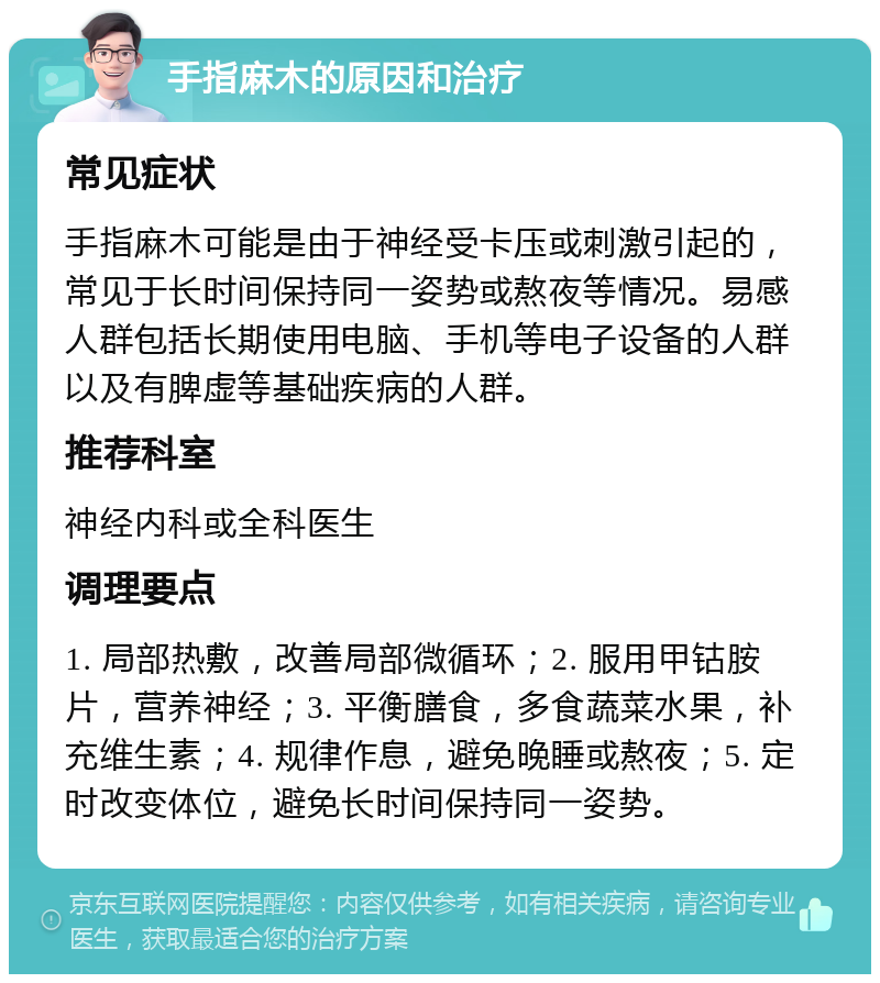 手指麻木的原因和治疗 常见症状 手指麻木可能是由于神经受卡压或刺激引起的，常见于长时间保持同一姿势或熬夜等情况。易感人群包括长期使用电脑、手机等电子设备的人群以及有脾虚等基础疾病的人群。 推荐科室 神经内科或全科医生 调理要点 1. 局部热敷，改善局部微循环；2. 服用甲钴胺片，营养神经；3. 平衡膳食，多食蔬菜水果，补充维生素；4. 规律作息，避免晚睡或熬夜；5. 定时改变体位，避免长时间保持同一姿势。