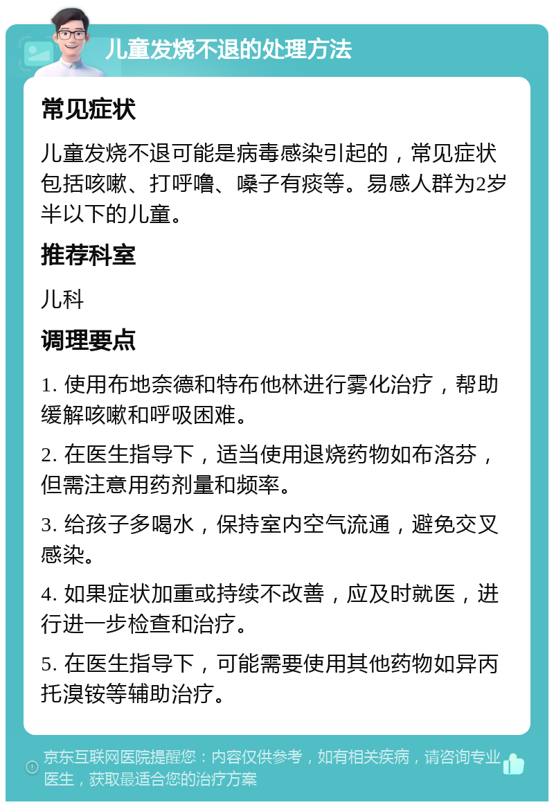 儿童发烧不退的处理方法 常见症状 儿童发烧不退可能是病毒感染引起的，常见症状包括咳嗽、打呼噜、嗓子有痰等。易感人群为2岁半以下的儿童。 推荐科室 儿科 调理要点 1. 使用布地奈德和特布他林进行雾化治疗，帮助缓解咳嗽和呼吸困难。 2. 在医生指导下，适当使用退烧药物如布洛芬，但需注意用药剂量和频率。 3. 给孩子多喝水，保持室内空气流通，避免交叉感染。 4. 如果症状加重或持续不改善，应及时就医，进行进一步检查和治疗。 5. 在医生指导下，可能需要使用其他药物如异丙托溴铵等辅助治疗。