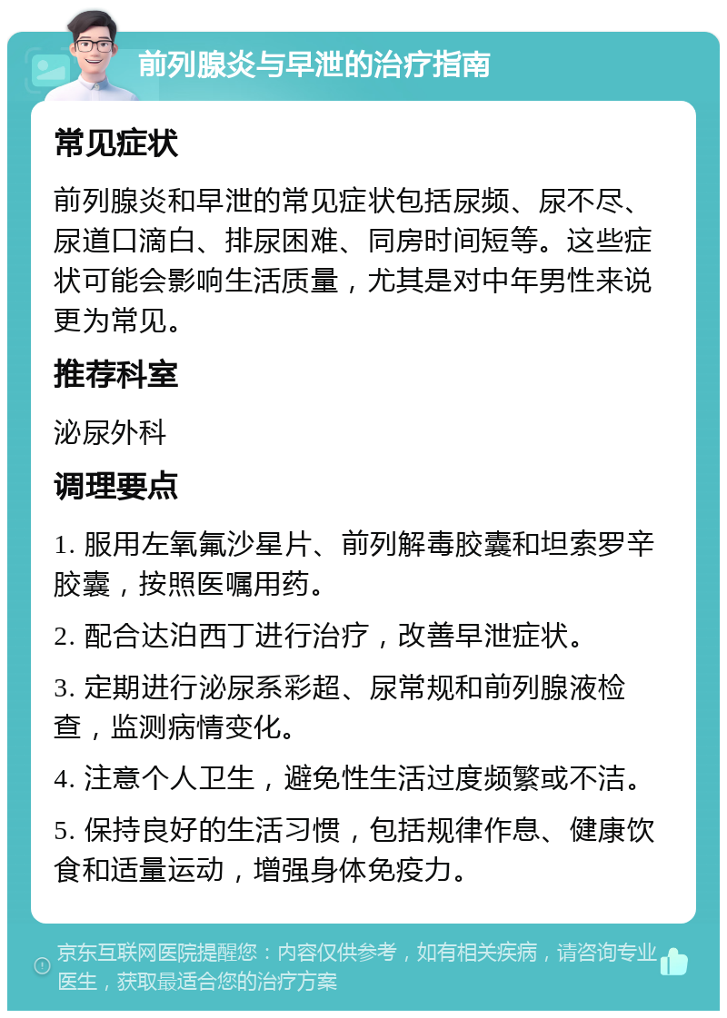 前列腺炎与早泄的治疗指南 常见症状 前列腺炎和早泄的常见症状包括尿频、尿不尽、尿道口滴白、排尿困难、同房时间短等。这些症状可能会影响生活质量，尤其是对中年男性来说更为常见。 推荐科室 泌尿外科 调理要点 1. 服用左氧氟沙星片、前列解毒胶囊和坦索罗辛胶囊，按照医嘱用药。 2. 配合达泊西丁进行治疗，改善早泄症状。 3. 定期进行泌尿系彩超、尿常规和前列腺液检查，监测病情变化。 4. 注意个人卫生，避免性生活过度频繁或不洁。 5. 保持良好的生活习惯，包括规律作息、健康饮食和适量运动，增强身体免疫力。