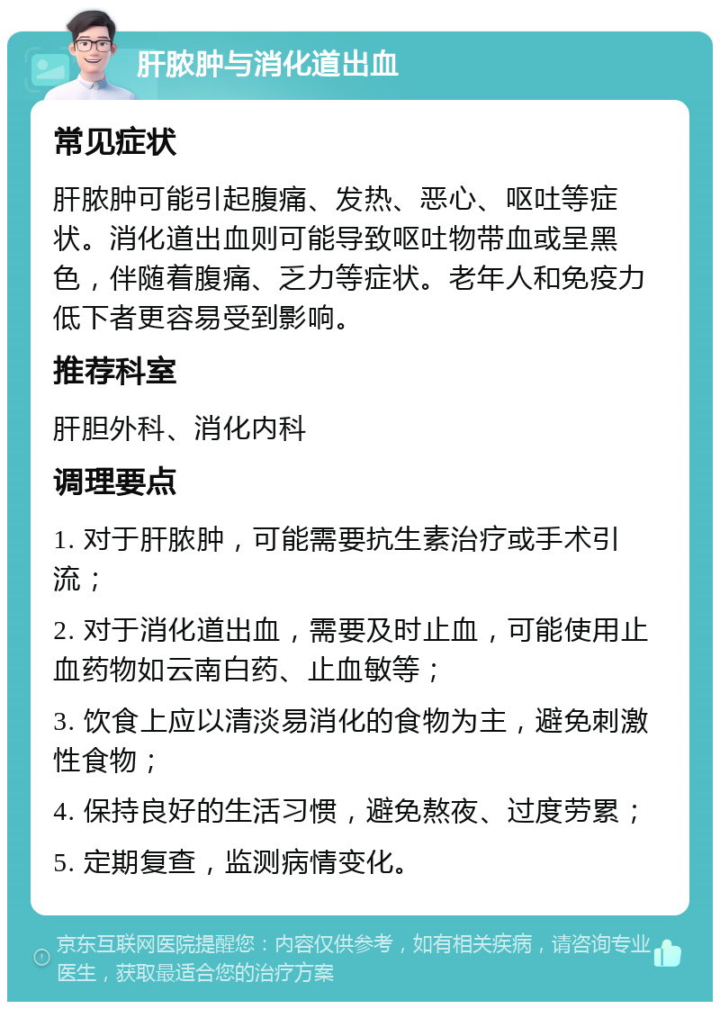 肝脓肿与消化道出血 常见症状 肝脓肿可能引起腹痛、发热、恶心、呕吐等症状。消化道出血则可能导致呕吐物带血或呈黑色，伴随着腹痛、乏力等症状。老年人和免疫力低下者更容易受到影响。 推荐科室 肝胆外科、消化内科 调理要点 1. 对于肝脓肿，可能需要抗生素治疗或手术引流； 2. 对于消化道出血，需要及时止血，可能使用止血药物如云南白药、止血敏等； 3. 饮食上应以清淡易消化的食物为主，避免刺激性食物； 4. 保持良好的生活习惯，避免熬夜、过度劳累； 5. 定期复查，监测病情变化。