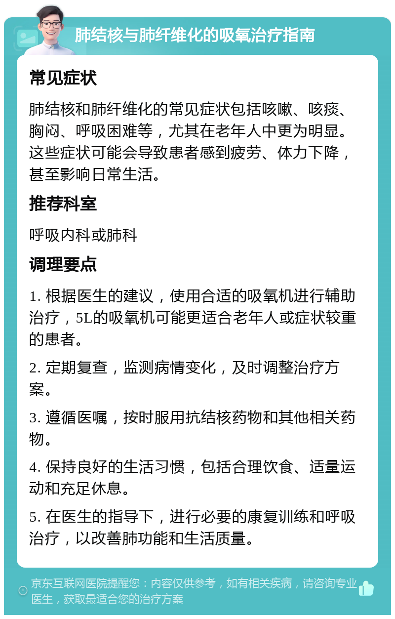 肺结核与肺纤维化的吸氧治疗指南 常见症状 肺结核和肺纤维化的常见症状包括咳嗽、咳痰、胸闷、呼吸困难等，尤其在老年人中更为明显。这些症状可能会导致患者感到疲劳、体力下降，甚至影响日常生活。 推荐科室 呼吸内科或肺科 调理要点 1. 根据医生的建议，使用合适的吸氧机进行辅助治疗，5L的吸氧机可能更适合老年人或症状较重的患者。 2. 定期复查，监测病情变化，及时调整治疗方案。 3. 遵循医嘱，按时服用抗结核药物和其他相关药物。 4. 保持良好的生活习惯，包括合理饮食、适量运动和充足休息。 5. 在医生的指导下，进行必要的康复训练和呼吸治疗，以改善肺功能和生活质量。