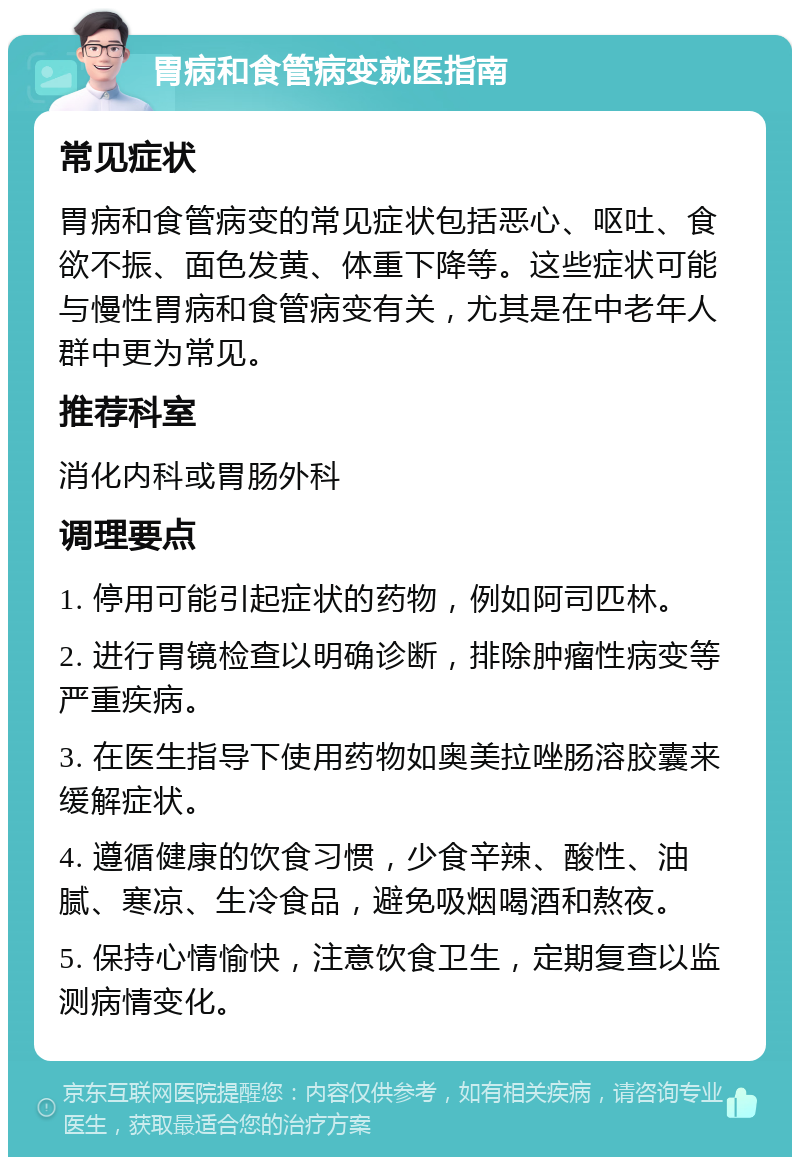 胃病和食管病变就医指南 常见症状 胃病和食管病变的常见症状包括恶心、呕吐、食欲不振、面色发黄、体重下降等。这些症状可能与慢性胃病和食管病变有关，尤其是在中老年人群中更为常见。 推荐科室 消化内科或胃肠外科 调理要点 1. 停用可能引起症状的药物，例如阿司匹林。 2. 进行胃镜检查以明确诊断，排除肿瘤性病变等严重疾病。 3. 在医生指导下使用药物如奥美拉唑肠溶胶囊来缓解症状。 4. 遵循健康的饮食习惯，少食辛辣、酸性、油腻、寒凉、生冷食品，避免吸烟喝酒和熬夜。 5. 保持心情愉快，注意饮食卫生，定期复查以监测病情变化。