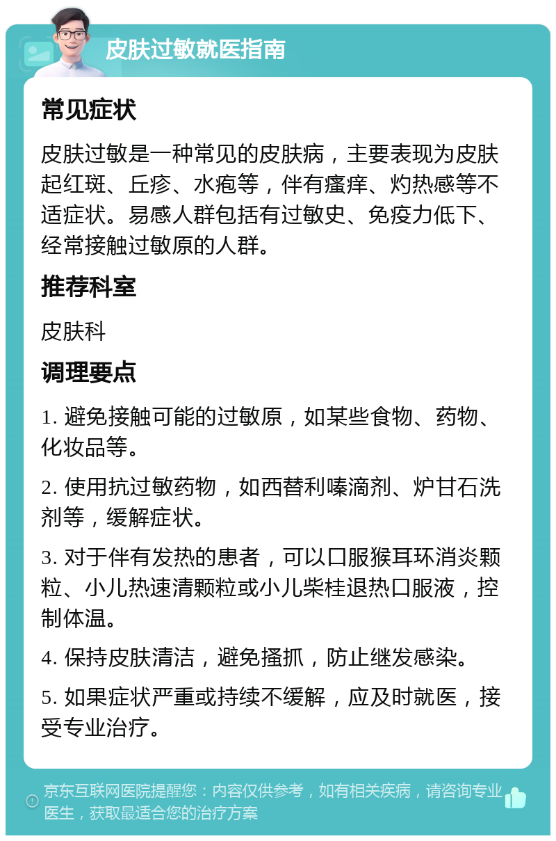 皮肤过敏就医指南 常见症状 皮肤过敏是一种常见的皮肤病，主要表现为皮肤起红斑、丘疹、水疱等，伴有瘙痒、灼热感等不适症状。易感人群包括有过敏史、免疫力低下、经常接触过敏原的人群。 推荐科室 皮肤科 调理要点 1. 避免接触可能的过敏原，如某些食物、药物、化妆品等。 2. 使用抗过敏药物，如西替利嗪滴剂、炉甘石洗剂等，缓解症状。 3. 对于伴有发热的患者，可以口服猴耳环消炎颗粒、小儿热速清颗粒或小儿柴桂退热口服液，控制体温。 4. 保持皮肤清洁，避免搔抓，防止继发感染。 5. 如果症状严重或持续不缓解，应及时就医，接受专业治疗。