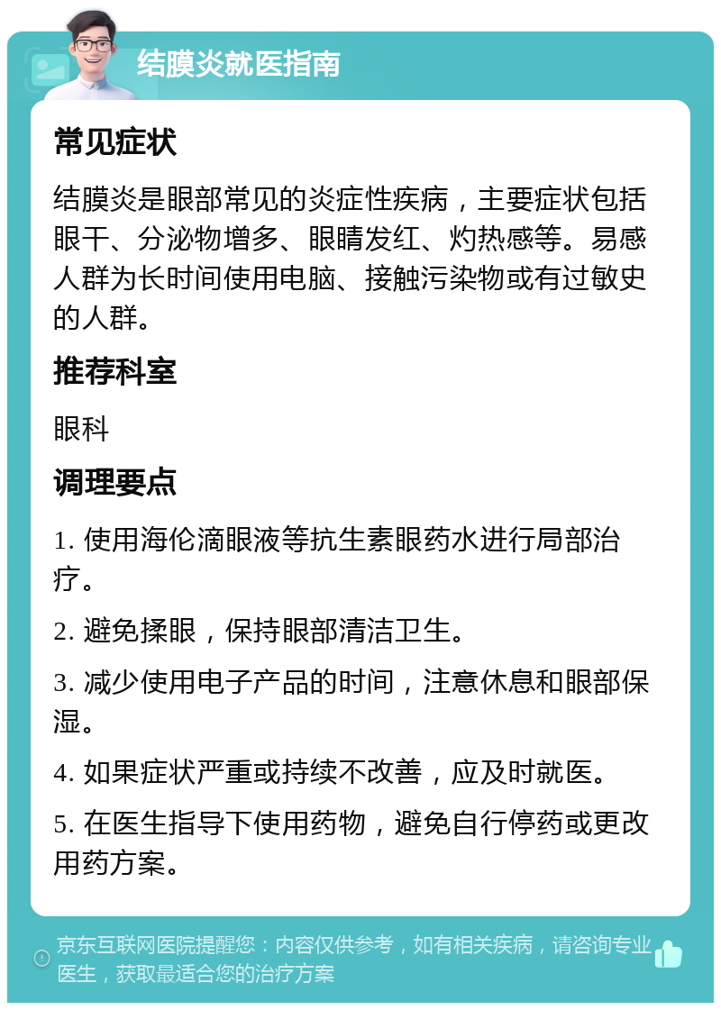 结膜炎就医指南 常见症状 结膜炎是眼部常见的炎症性疾病，主要症状包括眼干、分泌物增多、眼睛发红、灼热感等。易感人群为长时间使用电脑、接触污染物或有过敏史的人群。 推荐科室 眼科 调理要点 1. 使用海伦滴眼液等抗生素眼药水进行局部治疗。 2. 避免揉眼，保持眼部清洁卫生。 3. 减少使用电子产品的时间，注意休息和眼部保湿。 4. 如果症状严重或持续不改善，应及时就医。 5. 在医生指导下使用药物，避免自行停药或更改用药方案。